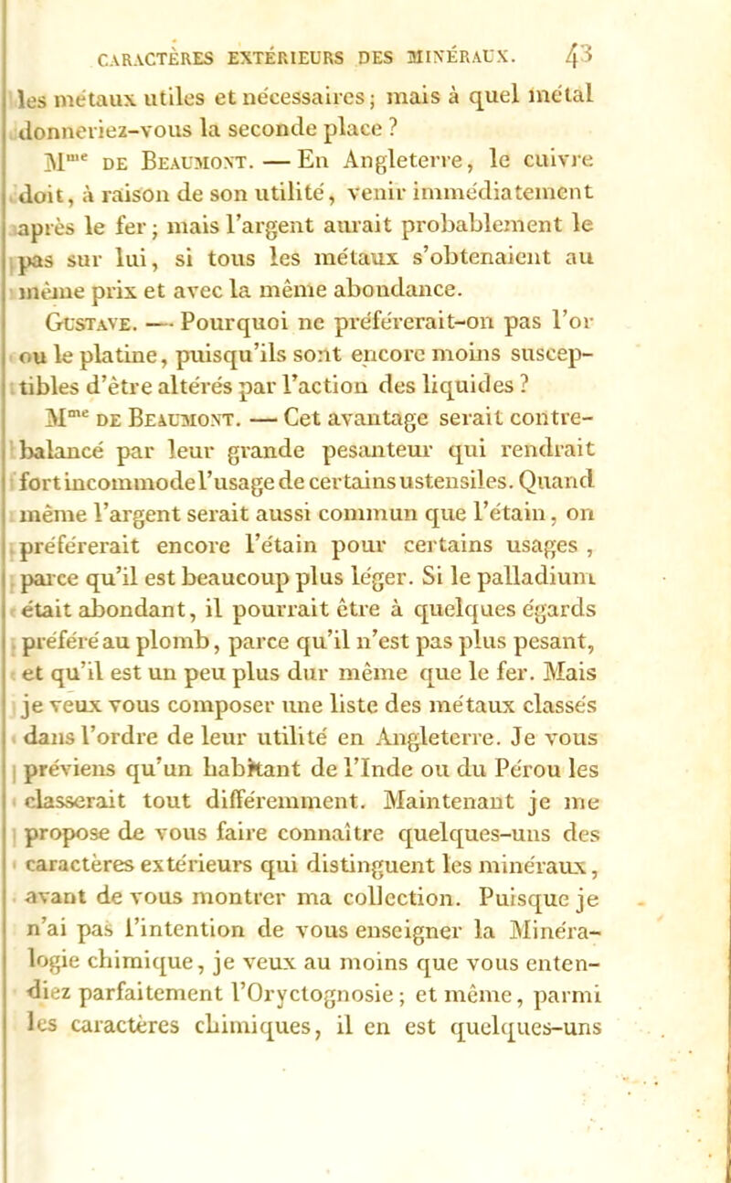 les métaux utiles et nécessaires; mais à quel métal donneriez-vous la seconde place ? Mu,e de Beaumont.—En Angleterre, le cuivre doit, à raison de son utilité, venir immédiatement après le fer; mais l’argent aurait probablement le pas sur lui, si tous les métaux s’obtenaient au même prix et avec la même abondance. Gustave. — Pourquoi ne préférerait-on pas l’or ou le platine, puisqu’ils sont encore moins suscep- tibles d’être altérés par l’action des liquides ? Mme de Beaumont. — Cet avantage serait contre- balancé par leur grande pesanteur qui rendrait fort incommode l’usage de certains ustensiles. Quand même l’argent serait aussi commun que l’étain, on préférerait encore l’e'tain pour certains usages , parce qu’il est beaucoup plus léger. Si le palladium était abondant, il pourrait être à quelques égards préféré au plomb, parce qu’il n’est pas plus pesant, et qu’il est un peu plus dur même que le fer. Mais je veux vous composer une liste des métaux classés dans l’ordre de leur utilité en Angleterre. Je vous préviens qu’un habkant de l’Inde ou du Pérou les classerait tout différemment. Maintenant je me propose de vous faire connaître quelques-uns des caractères extérieurs qui distinguent les minéraux, avant de vous montrer ma collection. Puisque je n’ai pas l’intention de vous enseigner la Minéra- logie chimique, je veux au moins que vous enten- diez parfaitement l’Oryctognosie ; et même, parmi les caractères chimiques, il en est quelques-uns