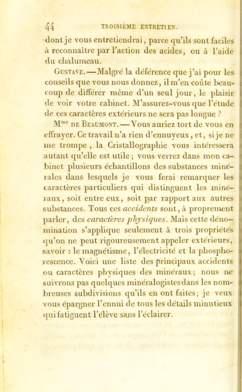 dont je vous entretiendrai, parce qu’ils sont faciles à reconnaître par l’action des acides, ou à l’aide du chalumeau. Gustave.—Maigre' la de'fe'rence que j’ai pour les conseils que vous nous donnez, il m’en coûte beau- coup de différer même d’un seul jour, le plaisir de voir votre cabinet. M’assurez-vous que l’étude de ces caractères extérieurs ne sera pas longue ? Mme de Beaumont. —Vous auriez tort de vous en effrayer. Ce travail n’a rien d’ennuyeux, et, si je ne me trompe , la Cristallographie vous intéressera autant qu’elle est utile ; vous verrez dans mon ca- binet plusieurs échantillons des substances miné- rales dans lesquels je vous ferai remarquer les caractères particuliers qui distinguent les miné- raux, soit entre eux, soit par rapport aux autres substances. Tous ces accidents sont, à proprement parler, des caractères physiques. Mais cette déno- mination s’applique seulement à trois propriétés qu’on ne peut rigoureusement appeler extérieurs, savoir : le magnétisme, l’électricité et la phospho- rescence. Voici une liste des principaux accidents ou caractères physiques des minéraux ; nous ne suivrons pas quelques minéralogistes dans les nom- breuses subdivisions qu’ils en ont faites; je veux vous épargner l’ennui de tous les détails minutieux qui fatiguent l’élève sans l’éclairer.