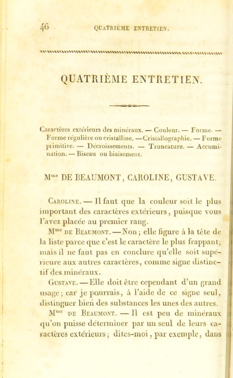 <vv WVVV* WWVWW /w\ W> WWHV' vv\ W\VVHV\ WUWVVl\ IVVU> WHWUVUI QUATRIÈME ENTRETIEN. Caractères extérieurs des minéraux. — Couleur. — Forme. — Forme régulière ou cristalline. —Cristallographie. — Forme piimitive. — Décroissements. — Truncature. — Accumi- nation. — Biseau ou biaisement. Mme DE BEAUMONT, CAROLINE, GUSTAVE. Caroline. — Il faut que la couleur soit le plus important des caractères extérieurs, puisque vous f l’avez placée au premier rang. Mmc de Beaumont. —Non ; elle figure à la tète de la liste parce que c’est le caractère le plus frappant; mais il ne faut pas en conclure qu’elle soit supé- rieure aux autres caractères, comme signe distinc- tif des minéraux. Gustave. — Elle doit être cependant d’un grand usage; car je pourrais, à l’aide de ce signe seul, distinguer bien des substances les unes des autres. Mme de Beaumont. — Il est peu de minéraux :i qu’on puisse déterminer par un seul de leurs ca- , ractères extérieurs ; dites-moi, par exemple, dans i