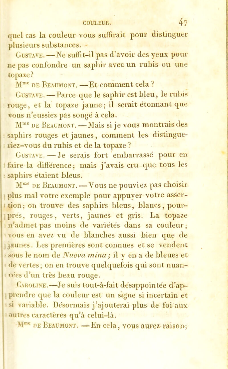 quel cas la couleur vous suffirait pour distinguer plusieurs substances. Gustave.—Ne suffit-il pas d 'avoir des yeux poui ne pas confondre un saphir avec un rubis ou une topaze? Mn,e de Beaumont. —Et comment cela ? Gustave. — Parce que le saphir est bleu, le rubis rouge, et la topaze jaune; il serait étonnant que vous n’eussiez pas songé à cela. Mme de Beaumont. —Mais si je vous montrais des saphirs rouges et jaunes, comment les distingue- riez-vous du rubis et de la topaze ? Gustave.—Je serais fort embarrassé pour en faire la différence; mais j’avais cru que tous les saphirs étaient bleus. Mmc de Beaumont.—Vous ne pouviez pas choisir plus mal votre exemple pour appuyer votre asser- tion; on trouve des saphirs bleus, blancs, pour- prés, rouges, verts, jaunes et gris. La topaze n’admet pas moins de variétés dans sa couleur ; vous en avez vu de blanches aussi bien que de jaunes. Les premières sont connues et se vendent sous le nom de Nnova mina ; il y en a de bleues et de vertes ; on en trouve quelquefois qui sont nuan- cées d’un très beau rouge. Caroline.—Je suis tout-à-fait désappointée d’ap- prendre que la couleur est un signe si incertain et si variable. Désormais j’ajouterai plus de foi aux autres caractères qu’à celui-là. vIme de Beaumont. —En cela, vous aurez raison;
