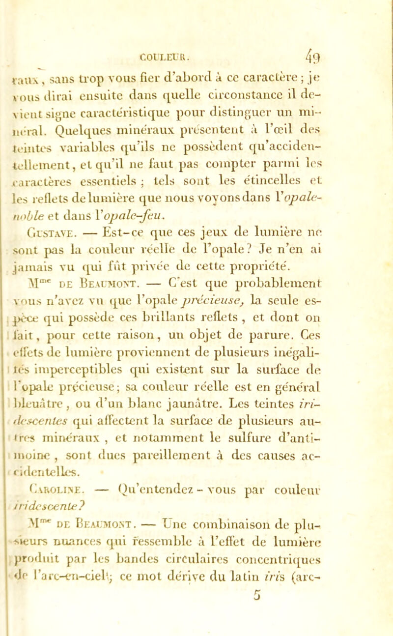 taux , sans trop vous fier d’abord à ce caractère ; je vous dirai ensuite dans quelle circonstance il de- vient signe caractéristique pour distinguer un mi- néral. Quelques minéraux présentent à l’œil des teintes variables qu’ils ne possèdent qu’acciden- tellement, et qu’il ne faut pas compter parmi les caractères essentiels ; tels sont les étincelles et les reflets de lumière que nous voyons dans Y opale- noble et dans Y opale-feu. Gustave. — Est-ce que ces jeux de lumière ne sont pas la couleur réelle de l’opale? Je n’en ai jamais vu qui fut privée de cette propriété. 'Mme de Beaumont. — C'est que probablement vous n’avez vu que l’opale précieuse, la seule es- pèce qui possède ces brillants reflets , et dont on lait, pour cette raison, un objet de parure. Ces effets de lumière proviennent de plusieurs inégali- tés imperceptibles qui existent sur la surface de l’opale précieuse; sa couleur réelle est en général bleuâtre , ou d’un blanc jaunâtre. Les teintes iri- ilescenles qui affectent la surface de plusieurs au- tres minéraux , et notamment le sulfure d’anti- moine , sont dues pareillement à des causes ac- cidentelles. Caroline. — Qu’entendez - vous par couleur /ridescente? M1” de Beaumont. — Une combinaison de plu- sieurs nuances qui ressemble à l’effet de lumière produit par les bandes circulaires concentriques <Je l’arc-en-ciel'; ce mot dérive du latin iris (arc-