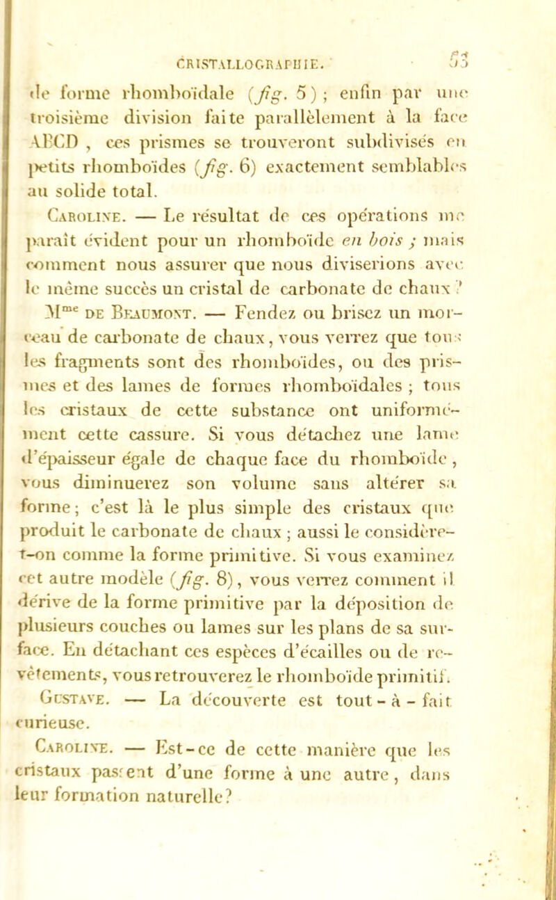 CRISTALLOGRAPHIE. «le forme rhomboïdale (Jîg. 5); enfin par une troisième division faite parallèlement à la face ABCD , ces prismes se trouveront subdivises eu j>etits rhomboïdes (Jig- 6) exactement semblables au solide total. Caroline. — Le résultat de ces opérations me paraît évident pour un rhomboïde en bois ; mais comment nous assurer que nous diviserions avec le même succès un cristal de carbonate de chaux ’ Mme de Beaumont. — Fendez ou brisez un mor- ceau de carbonate de chaux, vous verrez que tous les fragments sont des rhomboïdes, ou des pris- mes et des lames de formes rhomboïdales ; tous les cristaux de cette substance ont uniformé- ment cette cassure. Si vous détachez une lame «l’épaisseur égale de chaque face du rhomboïde , vous diminuerez son volume sans altérer sa forme ; c’est là le plus simple des cristaux que. produit le carbonate de chaux ; aussi le considère- t-on comme la forme primitive. Si vous examinez cet autre modèle {fig. 8), vous verrez comment il dérive de la forme primitive par la déposition de plusieurs couches ou lames sur les plans de sa sur- face. En détachant ces espèces d’écailles ou de re- vêtements, vous retrouverez le rhomboïde primitif. Gcstave. — La découverte est tout-à-fait curieuse. Caroline. — Est-ce de cette manière que les cristaux pasrent d’une forme à une autre, dans leur formation naturelle?