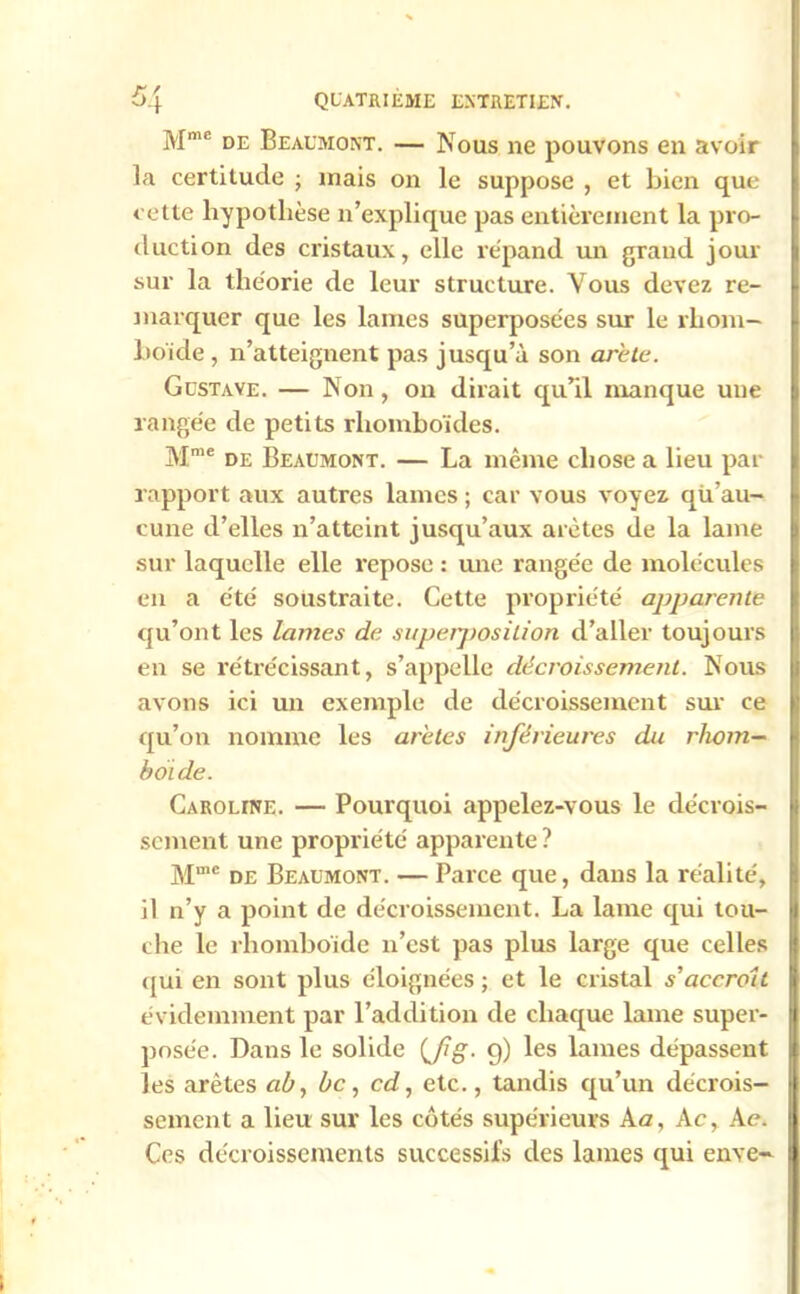 Mmc de Beaumont. — Nous ne pouvons en avoir la certitude ; mais on le suppose , et bien que cette hypothèse n’explique pas entièrement la pro- duction des cristaux, elle répand un grand jour sur la théorie de leur structure. Vous devez re- marquer que les lames superposées sur le rliom- bo'ide , n’atteignent pas jusqu’à son arête. Gustave. — Non , on dirait qu’il manque une rangée de petits rhomboïdes. Mme de Beaumont. — La même chose a lieu par rapport aux autres lames ; car vous voyez qu’au- cune d’elles n’atteint jusqu’aux arêtes de la lame sur laquelle elle repose : une rangée de molécules en a été soustraite. Cette propriété apparente qu’ont les lames de superposition d’aller toujours en se rétrécissant, s’appelle décroissement. Nous avons ici un exemple de décroissement sur ce qu’on nomme les arêtes inférieures du rhom— bot de. Caroune. — Pourquoi appelez-vous le décrois- sement une propriété apparente ? Mme de Beaumont. — Parce que, dans la réalité, il n’y a point de décroissement. La lame qui tou- che le rhomboïde n’est pas plus large que celles qui en sont plus éloignées ; et le cristal s'accroît évidemment par l’addition de chaque lame super- posée. Dans le solide (Jig. g) les lames dépassent les arêtes ab, bc, cd, etc., tandis qu’un décrois- sement a lieu sur les côtés supérieurs A a, A c, Ae. Ces décroissements successifs des lames qui enve-
