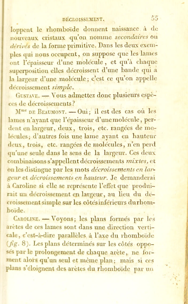 DÉCROISSEMENT. •->£> loppent le rhomboïde donnent naissance à de nouveaux cristaux qu’on nomme secondaires ou dérivés de la forme primitive. Dans les deux exem- ples qui nous occupent, on suppose que les lames ont l'épaisseur d’une molécule , et qu’à chaque superposition elles décroissent d’une bande qui a la largeur d’une molécule ; c’est ce qu’on appelle décroissement simple. Gustave. — Vous admettez donc plusieurs espè- ces de décroissements ? Mme de Beaumont. — Oui ; il est des cas où les lames n’ayant que l’épaisseur d’une molécule, per- dent en largeur, deux, trois, etc. rangées de mo- lécules; d’autres fois une lame ayant en hauteur deux, trois, etc. rangées de molécules, n’en péril qu’une seule dans le sens de la largeur. Ces deux combinaisons s’appellent décroissements mixtes, et on les distingue par les mots décroissements en lar- geur et décroissements en hauteur. Je demanderai à Caroline si elle se représente l’effet que produi- rait un décroissement en largeur, au lieu du dé- croissement simple sur les côtés inférieurs durhom- boïde. Caroline.—Voyons; les plans formés par les arêtes de ces lames sont dans une direction verti- cale, c’est-à-dire parallèles à l’axe du rhomboïde (fig- 8). Les plans déterminés sur les côtés oppo- sés par le prolongement de chaque arête, ne for- ment alors qu’un seul et même plan; mais si ces plans s’éloignent des arêtes du rhomboïde par un