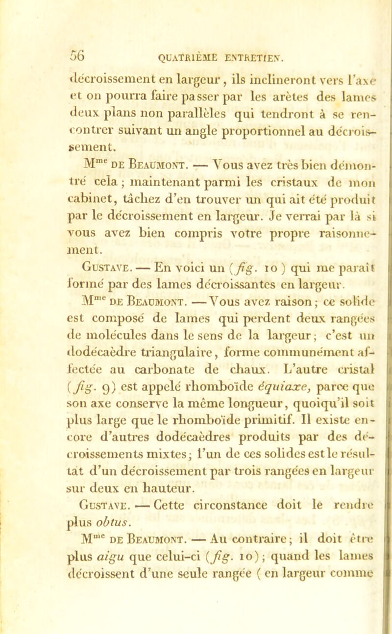 décroissement en largeur , ils inclineront vers i'âxe et on pourra faire passer par les arêtes des lames deux plans non parallèles qui tendront à se ren- contrer suivant un angle proportionnel au décrois- sement. Mme de Beaumont. — Vous avez très bien démon- tré cela ; maintenant parmi les cristaux de mon cabinet, tâchez d’en trouver un qui ait été produit par le décroissement en largeur. Je verrai par là si vous avez bien compris votre propre raisonne- ment. Gustave. — En voici un {fig- io ) qui me paraît formé par des lames décroissantes en largeur. Mme de Beaumont. —Vous avez raison ; ce solide est composé de lames qui perdent deux rangées de molécules dans le sens de la largeur; c’est un dodécaèdre triangulaire, forme communément af- fectée au carbonate de chaux. L’autre cristal ( fig. 9) est appelé rhomboïde équiaxe, parce que son axe conserve la même longueur, quoiqu’il soit plus large que le rhomboïde primitif. Il existe en- core d’autres dodécaèdres produits par des dé- croissements mixtes; l’un de ces solides est le résul- tat d’un décroissement par trois rangées en largeur sur deux en hauteur. Gustave. — Cette circonstance doit le rendre plus obtus. Mme de Beaumont. — Au contraire; il doit être plus aigu que celui-ci (fig. 10) ; quand les lames décroissent d’une seule rangée ( en largeur comme