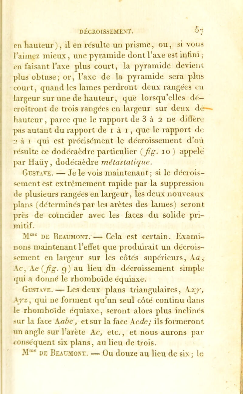 en hauteur), il en résulte un prisme, ou, si vous l’aimez mieux, une pyramide dont l’axe est infini ; en faisant l’axe plus court, la pyramide devient plus obtuse; or, l’axe de la pyramide sera plus court, quand les lames perdront deux rangées eu largeur sur une de hauteur, que lorsqu’elles dé- croîtront de trois rangées en largeur sur deux de—- hauteur, parce que le rapport de 3 à 2 ne diffère pas autant du rapport de 1 à 1 , que le rapport de 2 à 1 qui est précisément le décroissement d’où résulte ce dodécaèdre particulier {fig- 10 ) appelé par Haüy, dodécaèdre métastatique. Gustave. — Je le vois maintenant; si le décrois- sement est extrêmement rapide par la suppression de plusieurs rangées en largeur, les deux nouveaux plans (déterminés par les arêtes des lames) seront près de coïncider avec les faces du solide pri- mitif. Mme de Beaumont. — Cela est certain. Exami- nons maintenant l’effet que produirait un décrois- sement en largeur sur les côtés supérieurs, A a, Ac, Ae (fig. 9) au lieu du décroissement simple qui a donné le rhomboïde équiaxe. Gustave. — Les deux plans triangulaires, Axjr, Ayz, qui ne forment qu’un seul côté continu dans le rhomboïde équiaxe, seront alors plus inclinés sur la face A abc, et sur la face A cde; ils formeront un angle sur l’arète Ac, etc., et nous aurons par conséquent six plans, au lieu de trois. M™' oz Beaumont. — Ou douze au lieu de six ; le