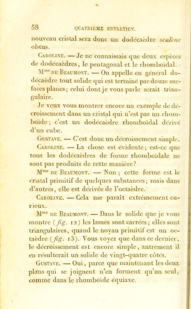nouveau cristal sera donc un dodécaèdre scalhie obtus. Caroline. — Je ne connaissais que deux espèces de dodécaèdres, le pentagonal et le rhomboïdal. Mme de Beaumont. — On appelle en général do- décaèdre tout solide qui est terminé par douze sur- faces planes; celui dont je vous parle serait trian- gulaire. Je veux vous montrer encore un exemple de dé- croissement dans un cristal qui n’est pas un rhom- boïde ; c’est un dodécaèdre rhomboïdal dérivé d’un cube. Gustave. — C’est donc un décroissement simple. Caroline. — La chose est évidente ; est-ce que tous les dodécaèdres de forme rhomboïdale ne sont pas produits de cette manière? Mme de Beaumont. — Non ; cette forme est le cristal primitif de quelques substances; mais dans d’autres, elle est dérivée de l’octaèdre. Caroline. — Cela me paraît extrêmement cu- rieux. Mmc de Beaumont. — Dans le solide que je vous montre {fig. 12) les lames sont carrées; elles sont triangulaires, quand le noyau primitif est un oc- taèdre ( fig. 13). Vous voyez que dans ce dernier, le décroissement est encore simple, autrement il en résulterait un solide de vingt-quatre côtés. Gustave. — Oui, parce que maintenant les deux plains qui se joignent n’en forment qu’un seul, comme dans le rhomboïde équiaxe.