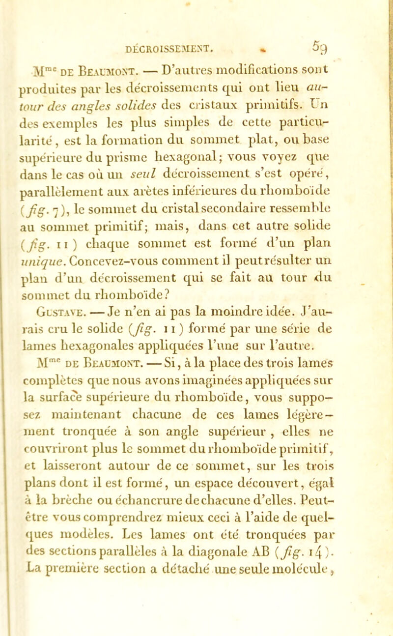 Mme de Beaumont. — D’autres modifications sont produites par les décroissements qui out lieu au- tour des angles solides des cristaux primitifs. Un des exemples les plus simples de cette particu- larité, est la formation du sommet plat, ou base supérieure du prisme hexagonal; vous voyez que dans le cas où un seul décroissement s’est opéré, parallèlement aux arêtes inférieures du rhomboïde ( jlg. 7), le sommet du cristal secondaire ressemble au sommet primitif; mais, dans cet autre solide (Jîg. 11) chaque sommet est formé d’un plan unique. Concevez-vous comment il peutrésulter un plan d’un décroissement qui se fait au tour du sommet du rhomboïde? Gustave. —Je n’en ai pas la moindre idée. J’au- rais cru le solide (fig. 11 ) formé par une série de lames hexagonales appliquées l’une sur l’autre. Mme de Beaumont. — Si, à la place des trois lames complètes que nous avons imaginées appliquées sur la surface supérieure du rhomboïde, vous suppo- sez maintenant chacune de ces lames légère- ment tronquée à son angle supérieur , elles ne couvriront plus le sommet du rhomboïde primitif, et laisseront autour de ce sommet, sur les trois plans dont il est formé, un espace découvert, égal à la brèche ou échancrure de chacune d’elles. Peut- être vous comprendrez mieux ceci à l’aide de quel- ques modèles. Les lames ont été tronquées par des sections parallèles à la diagonale AB ( jig. i4)- La première section a détaché une seule molécule,