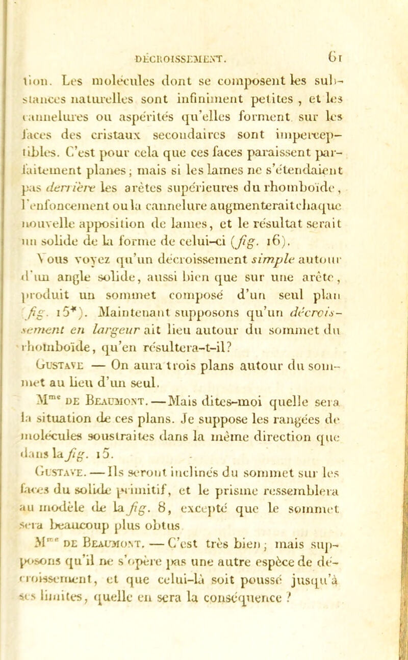 Gt lion. Les molécules dont se composent les sub- stances naturelles sont infiniment petites , et les cannelures ou aspérités qu’elles forment sur les faces des cristaux secondaires sont impercep- tibles. C’est pour cela que ces faces paraissent par- faitement planes; mais si les lames ne s’étendaient pas derrière les arêtes supérieures du rhomboïde, l'enfoncement ou la cannelure augmenteraitchaque nouvelle apposition de lames, et le résultat serait un solide de la forme de celui-ci (Jig. 16). \ ous voyez qu’un décroissement simple autour d'un angle solide, aussi bien que sur une arête, produit un sommet composé d’un seul plan fig. i5*). Maintenant supposons qu’un décrcit- semenl en largeur ait lieu autour du sommet du rhomboïde, qu’en résultera-t-il? Gusta.nl — On aura trois plans autour du som- met au beu d’un seul. Mme üe Beaumont.—Mais dites-moi quelle sera, la situation de ces plans. Je suppose les rangées de molécules soustraites dans la même direction que dans la Jig. i5. Gustave. — Ils seront inclinés du sommet sur les laces du solide primitif, et le prisme ressemblera au modèle île la Jig. 8, excepté que le sommet sera beaucoup plus obtus M' H de Beaumont.—C’est très bien ; mais sup- posons qu’il ne s’opère jkis une autre espèce de dé- croissement, et que celui-là soit poussé jusqu’à si s limites, quelle en sera la conséquence ?