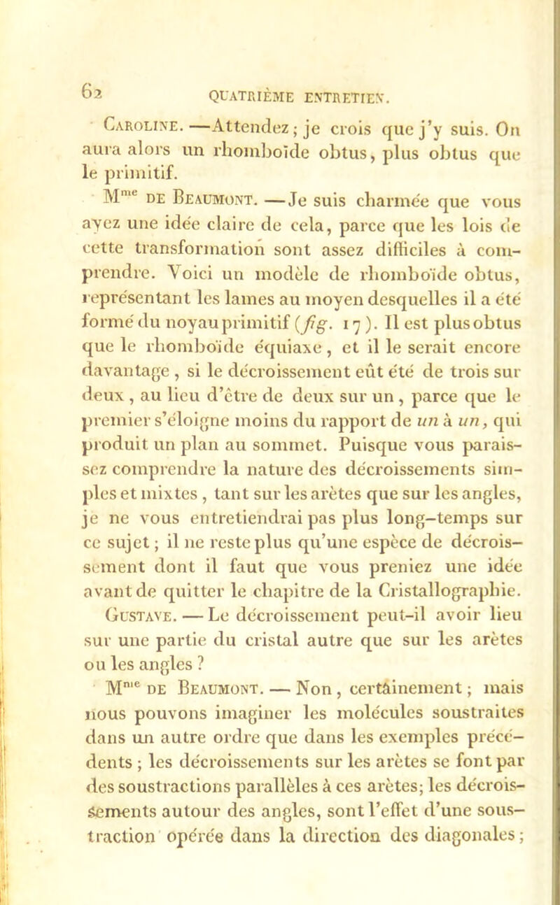 Caroline.—Attendez; je crois que j’y suis. On aura alors un rhomboïde obtus, plus obtus que le primitif. de Beaumont. —Je suis charmée que vous ayez une idée claire de cela, parce que les lois de cette transformation sont assez difficiles à com- prendre. Voici un modèle de rhomboïde obtus, représentant les lames au moyen desquelles il a été formé du noyau primitif (fig. 17). Il est plus obtus que le rhomboïde équiaxe, et il le serait encore davantage , si le décroissement eût été de trois sur deux , au lieu d’être de deux sur un, parce que le premier s’éloigne moins du rapport de un à un, qui produit un plan au sommet. Puisque vous parais- sez comprendre la nature des décroissements sim- ples et mixtes , tant sur les arêtes que sur les angles, je ne vous entretiendrai pas plus long-temps sur ce sujet ; il ne reste plus qu’une espèce de décrois- sement dont il faut que vous preniez une idée avant de quitter le chapitre de la Cristallographie. Gustave. — Le décroissement peut-il avoir lieu sur une partie du cristal autre que sur les arêtes ou les angles ? Mn,e de Beaumont. — Non , certainement ; mais nous pouvons imaginer les molécules soustraites dans un autre ordre que dans les exemples précé- dents ; les décroissements sur les arêtes se font par des soustractions parallèles à ces arêtes; les décrois- sements autour des angles, sont l’effet d’une sous- traction opérée dans la direction des diagonales ;