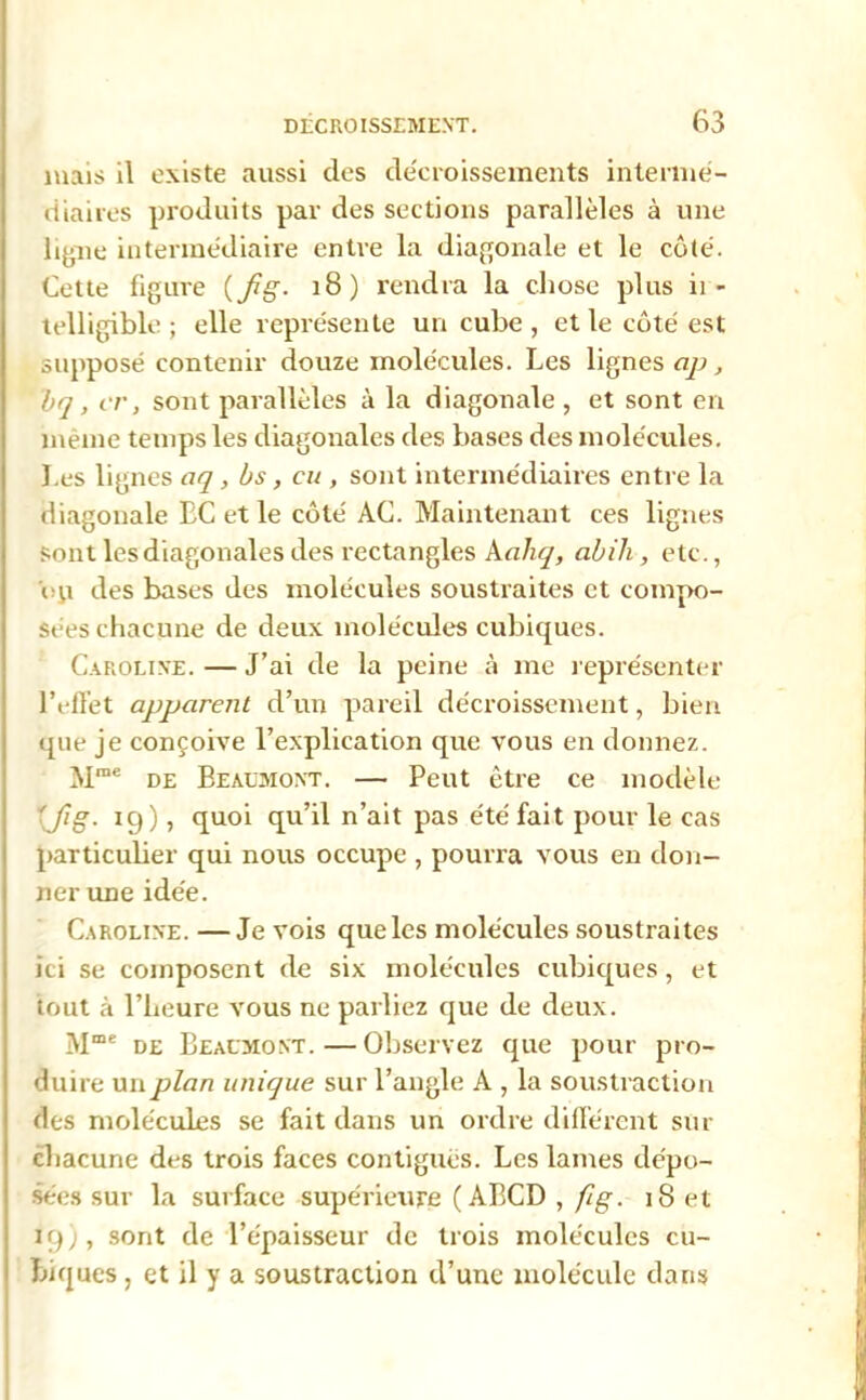 mais il existe aussi des décroissements interme- diaires produits par des sections parallèles à une ligne intermédiaire entre la diagonale et le côté. Cette figure (fig- 18) rendra la chose plus ii - telligible ; elle représente un cube , et le côté est supposé contenir douze molécules. Les lignes cip, bq, er, sont parallèles à la diagonale , et sont en même temps les diagonales des bases des molécules. Les lignes aq, bs, eu , sont intermédiaires entre la diagonale EC et le côté AC. Maintenant ces lignes sont les diagonales des rectangles Aahq, abih, etc., ou des bases des molécules soustraites et compo- sées chacune de deux molécules cubiques. Caroline. — J’ai de la peine à me représenter l’effet apparent d’un pareil décroissement, bien que je conçoive l’explication que vous en donnez. Mrae de Beaumont. — Peut être ce modèle 'fig. ig), quoi qu’il n’ait pas été fait pour le cas particulier qui nous occupe , pourra vous en don- ner une idée. Caroline.—Je vois que les molécules soustraites ici se composent de six molécules cubiques, et tout à l’heure vous ne parliez que de deux. Mme de Beaumont.—Observez que pour pro- duire un plan unique sur l’angle A , la soustraction des molécules se fait dans un ordre différent sur chacune des trois faces contiguës. Les lames dépo- sées sur la surface supérieure ( ABCD , fig. i8et ig), sont de l’épaisseur de trois molécules cu- biques , et il y a soustraction d’une molécule dans