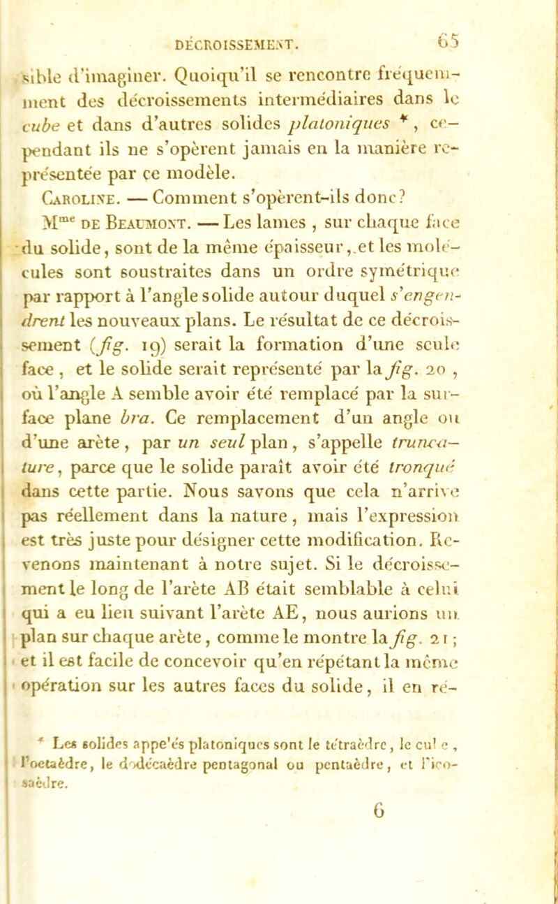 mhle d’imaginer. Quoiqu’il se rencontre fréquem- ment des décroissements intermédiaires dans le cube et dans d’autres solides platoniques * , ce- pendant ils ne s’opèrent jamais en la manière re- présentée par ce modèle. Caroline. —Comment s’opèrent-ils donc? >[me de Beaumont. — Les lames , sur chaque face du solide, sont de la même épaisseuret les molé- cules sont soustraites dans un ordre symétrique par rapport à l’angle solide autour duquel s'engen- drent les nouveaux plans. Le résultat de ce décrois- sement (jig. 19) serait la fonnation d’une seule face , et le solide serait représenté par la Jig. 20 , où l’angle À semble avoir été remplacé par la sur- face plane bra. Ce remplacement d’un angle ou d’une arête , par un seul plan , s’appelle imma- ture, parce que le solide paraît avoir été tronqué dans cette partie. Nous savons que cela n’arrive pas réellement dans la nature, mais l’expression est très juste pour désigner cette modification. Re- venons maintenant à notre sujet. Si le décroisse- ment le long de l’arète AB était semblable à celui qui a eu lieu suivant l’arète AE, nous aurions un plan sur chaque arête, comme le montre la jig. 21 ; et il est facile de concevoir qu’en répétant la même opération sur les autres faces du solide, il en ré- * Les solides appe'és platoniques sont le tétraèdre, le eu! e , l’octaèdre, le dodécaèdre pentagonal ou pentaèdre, et l'ieo- saèdre. 6