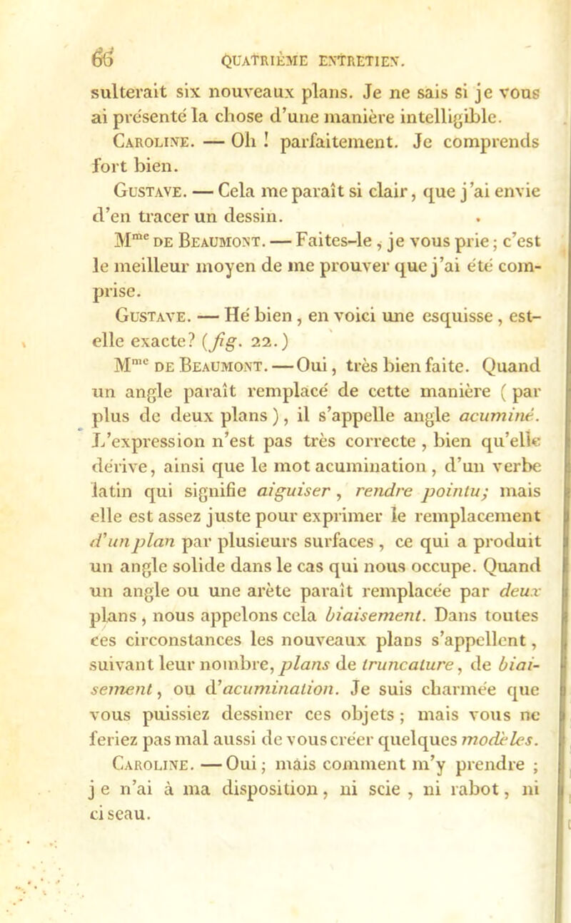 sulterait six nouveaux plans. Je ne sais si je vous ai présenté la chose d’une manière intelligible. Caroline. — Oh ! parfaitement. Je comprends fort bien. Gustave. — Cela me paraît si clair, que j ai envie d’en tracer un dessin. Mme de Beaumont. — Faites-le , je vous prie ; c’est le meilleur moyen de me prouver que j’ai été com- prise. Gustave. — Hé bien , en voici une esquisse , est- elle exacte? {fig. 22.) Mmc de Beaumont. —Oui, très bien faite. Quand un angle paraît remplacé de cette manière ( par plus de deux plans ), il s’appelle angle acuminé. L'expression n’est pas très correcte , bien qu’elle dérive, ainsi que le mot acumination , d’un verbe latin qui signifie aiguiser , rendre pointu; mais elle est assez juste pour exprimer le remplacement d’un plan par plusieurs surfaces , ce qui a produit un angle solide dans le cas qui nous occupe. Quand un angle ou une arête paraît remplacée par deux plans , nous appelons cela biaisement. Dans toutes ees circonstances les nouveaux plans s’appellent, suivant leur nombre, plans de Iruncature, de biai- sement , ou d’acumination. Je suis charmée que vous puissiez dessiner ces objets ; mais vous ne feriez pas mal aussi de vous créer quelques modèles. Caroline. —Oui ; mais comment m’y prendre ; j e n’ai à ma disposition, ni scie , ni rabot, ni ciseau.
