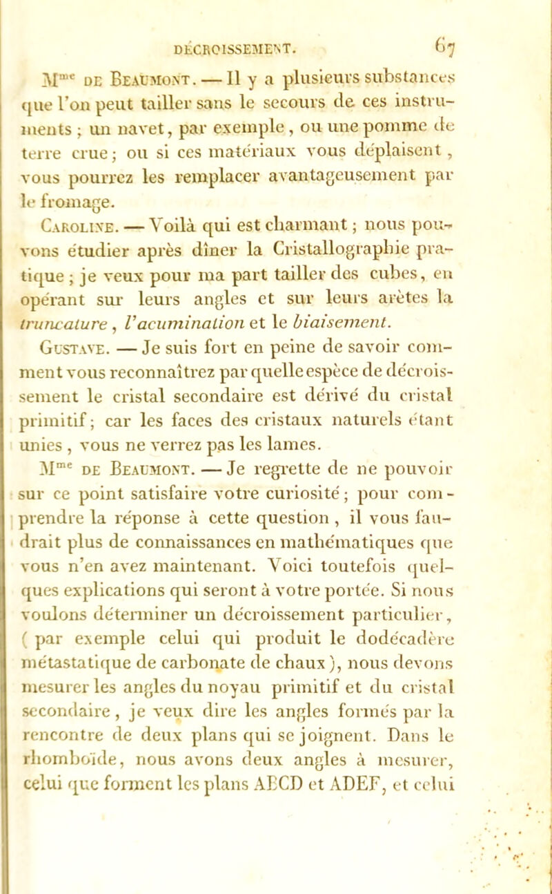 ivr* de Beaemo.nt. — Il y a plusieurs substances que l’on peut tailler sans le secours de ces instru- ments ; un navet, par exemple , ou une pomme de terre crue; ou si ces matériaux vous déplaisent, vous pourrez les remplacer avantageusement par le fromage. Caroline. — Voilà qui est charmant ; nous pou- vons étudier après dîner la Cristallographie pra- tique ; je veux pour ma part tailler des cubes, en opérant sur leurs angles et sur leurs arêtes la Iruncalure , Vacuminalion et le biaisement. Gustave. —Je suis fort en peine de savoir com- ment vous reconnaîtrez par quelle espèce de décrois- sement le cristal secondaire est dérivé du cristal primitif; car les faces des cristaux naturels étant unies , vous ne verrez pas les lames. Mme de Beaumont.—Je regrette de ne pouvoir sur ce point satisfaire votre curiosité ; pour coin - prendre la réponse à cette question , il vous fau- drait plus de connaissances en mathématiques que vous n’en avez maintenant. Voici toutefois quel- ques explications qui seront à votre portée. Si nous voulons déterminer un décroissement particulier, ( par exemple celui qui produit le dode'cadère métastatique de carbonate de chaux ), nous devons mesurer les angles du noyau primitif et du cristal secondaire , je veux dire les angles formés par la rencontre de deux plans qui se joignent. Dans le rhomboïde, nous avons deux angles à mesurer, celui que forment les plans ABCD et ADEF, et celui