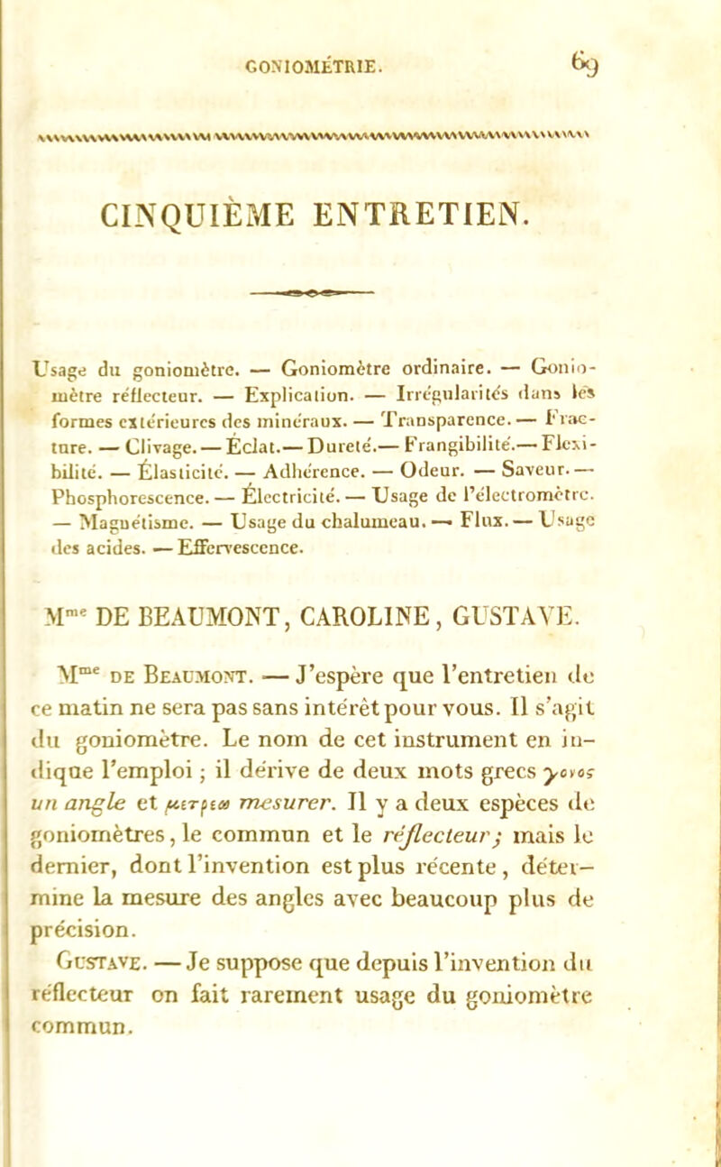 \V\V\\V\WWW\V\\VV>\w VWVWV^VWVmvWWVWWVWNWWW\UU\WWW CINQUIÈME ENTRETIEN. Usage du goniomène. — Goniomètre ordinaire. — Gonio- mètre réflecteur. — Explication. — Irrégularités dans lès formes extérieures des minéraux. — Transparence.— I rac- lure. — Clivage. — Éclat.— Dureté.— Frangibilité.— Flexi- bilité. — Élasticité. — Adhérence. — Odeur. — Saveur.— Phosphorescence. — Électricité. — Usage de l’électromètrc. — Magnétisme. — Usage du chalumeau. — Flux.— Usage des acides. — Effervescence. Mme DE BEAUMONT, CAROLINE, GUSTAVE. Mme de Beaumont. —J’espère que l’entretien de ce matin ne sera pas sans intérêt pour vous. Il s’agit du goniomètre. Le nom de cet instrument en in- dique l’emploi ; il dérive de deux mots grecs yctos un angle et /utrptet mesurer. Il y a deux espèces de goniomètres, le commun et le réjlecteur; mais le dernier, dont l’invention est plus récente, déter- mine la mesure des angles avec beaucoup plus de précision. Gustave. —Je suppose que depuis l’invention du réflecteur on fait rarement usage du goniomètre commun.