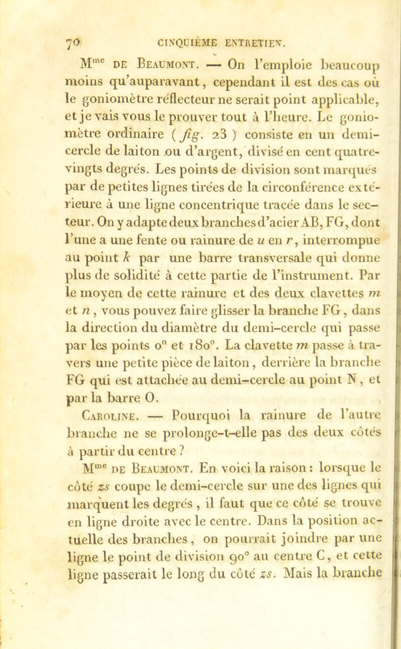 Mmc de Beaumont. — On l’emploie beaucoup moins qu’auparavant, cependant il est des cas où le goniomètre réflecteur ne serait point applicable, et je vais vous le prouver tout à l’heure. Le gonio- mètre ordinaire ( Jîg. 23 ) consiste en un demi- cercle de laiton ou d’argent, divisé en cent quatre- vingts degrés. Les points de division sont marqués par de petites lignes tirées de la circonférence exté- rieure à une ligne concentrique tracée dans le sec- teur. On y adapte deux branches d’acier AB, FG, do nt l’une a une fente ou rainure de u en r, interrompue au point k par une barre transversale qui donne plus de solidité à cette partie de l’instrument. Par le moyen de cette rainure et des deux clavettes m et n , vous pouvez faire glisser la branche FG, dans la direction du diamètre du demi-cercle qui passe par les points o° et i8o°. La clavette m passe à tra- vers une petite pièce de laiton, derrière la branche FG qui est attachée au demi-cercle au point N, et par la barre O. Caroline. — Pourquoi la rainure de l’autre branche ne se prolonge-t-elle pas des deux cotés à partir du centre ? Mme de Beaumont. En voici la raison : lorsque le côté zs coupe le demi-cercle sur une des lignes qui marquent les degrés , il faut que ce côté se trouve en ligne droite avec le centre. Dans la position ac- tuelle des branches , on pourrait joindre par une ligne le point de division 90° au centre C, et cette ligne passerait le long du côté zs. Mais la branche