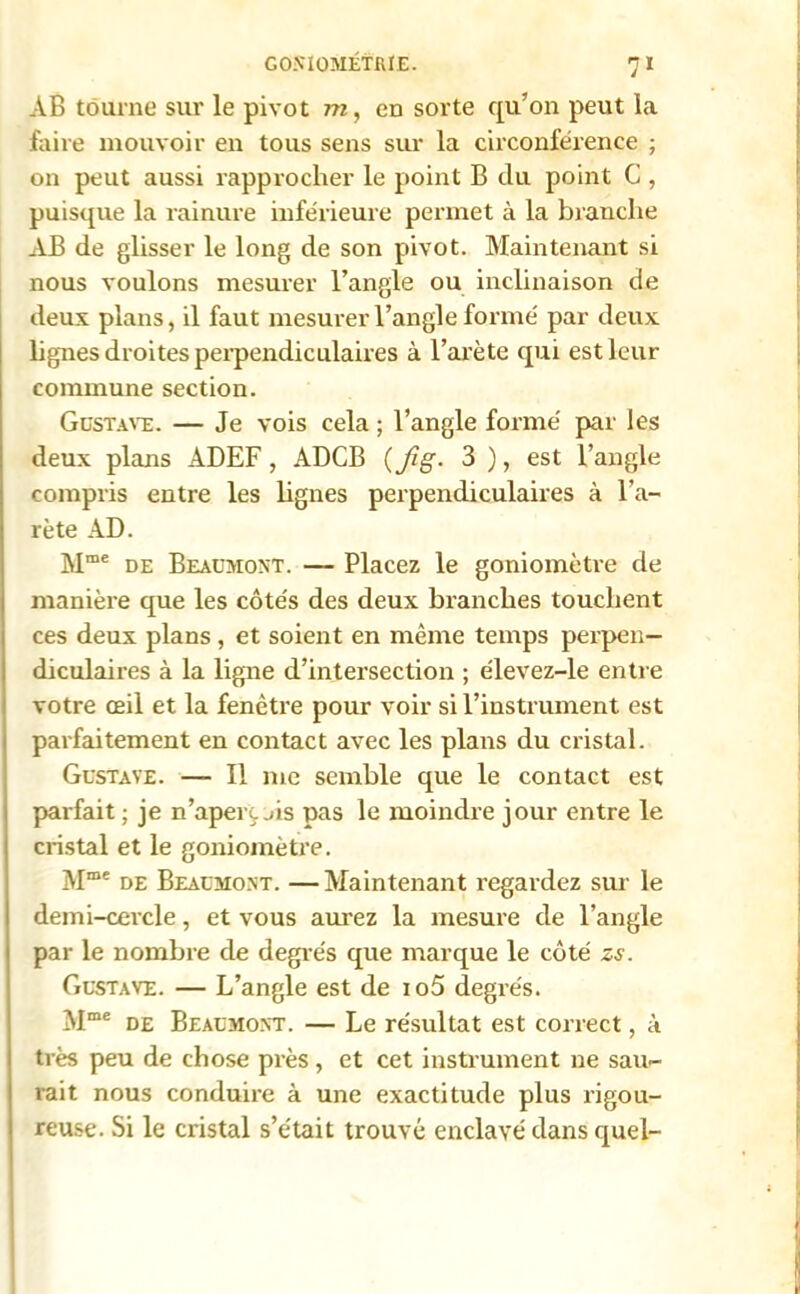 AB tourne sur le pivot m, en sorte qu’on peut la faire mouvoir en tous sens sur la circonférence ; on peut aussi rapprocher le point B du point C , puisque la rainure inférieure permet à la branche AB de glisser le long de son pivot. Maintenant si nous voulons mesurer l’angle ou inclinaison de deux plans, il faut mesurer l’angle formé par deux lignes droites perpendiculaires à l’arète qui est leur commune section. Gustave. — Je vois cela ; l’angle formé par les deux plans ADEF, ADCB (Jîg. 3 ), est l’angle compris entre les lignes perpendiculaires à Ba- rète AD. Mme de Beaumont. — Placez le goniomètre de manière que les côtés des deux branches touchent ces deux plans, et soient en même temps perpen- diculaires à la ligne d’intersection ; élevez-le entre votre œil et la fenêtre pour voir si l’instrument est parfaitement en contact avec les plans du cristal. Gustave. — Il me semble que le contact est parfait ; je n'aperçois pas le moindre jour entre le cristal et le goniomètre. Mme de Beaumont. — Maintenant regardez sur le demi-cercle, et vous aurez la mesure de l’angle par le nombre de degrés que marque le côté zs. Gustave. — L’angle est de io5 degrés. Mme de Beaumont. — Le résultat est correct, à très peu de chose près, et cet instrument ne sau- rait nous conduire à une exactitude plus rigou- reuse. Si le cristal s’était trouvé enclavé dans quel-