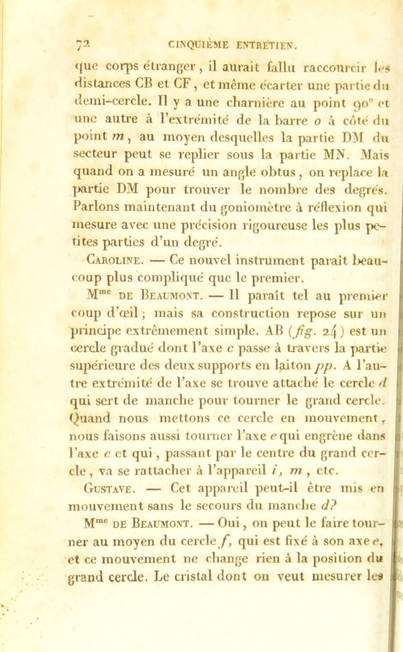 <[ue corps étranger, il aurait fallu raccourcir les distances CB et CF , et même écarter une partie du demi-cercle. 11 y a une charnière au point qo° et une autre à l’extrémité de la barre 0 à côté «lu point m , au moyen desquelles la partie DM du secteur peut se replier sous la partie MN. Mais quand on a mesuré un angle obtus, on replace la partie DM pour trouver le nombre des degrés. Parlons maintenant du goniomètre à réflexion qui mesure avec une précision rigoureuse les plus pe- tites parties d’un degré. Caroline. — Ce nouvel instrument paraît beau- coup plus compliqué que le premier. Mme de Beaumont. — Il paraît tel au premier coup d’œil ; mais sa construction repose sur un principe extrêmement simple. AB (Jtg. i!\ ) est un cercle gradué dont l’axe c passe à travers la partie supérieure des deux supports en laiton pp. A l’au- tre extrémité de l’axe se trouve attaché le cercle d qui sert de manche pour tourner le grand cercle. Quand nous mettons ce cercle en mouvement T nous faisons aussi tourner l’axe equi engrène dans l’axe c et qui, passant par le centre du grand cer- cle , va se rattacher à l’appareil i, m , etc. Gustave. — Cet appareil peut-il être mis en mouvement sans le secours du manche d? Mme de Beaumont. — Oui, on peut le faire tour- ner au moyen du cercle Z', qui est fixé à son axee, et ce mouvement ne change rien à la position du grand cercle. Le cristal dont on veut mesurer les
