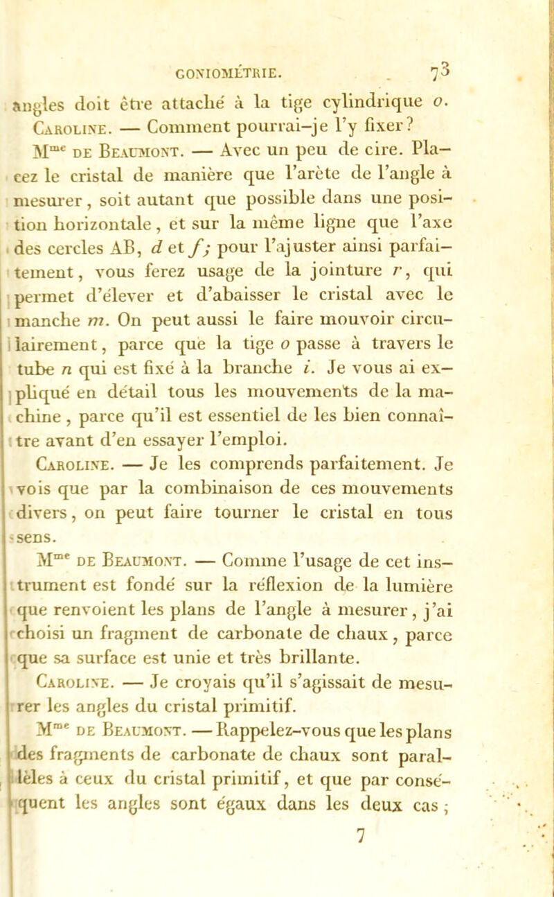 G0NI0MÉTRIE. 7 3 • ; angles doit être attaché à la tige cylindrique o. Caroline. — Comment pourrai-je l’y fixer? Mme de Beaumont. — Avec un peu de cire. Pla- cez le cristal de manière que l’arète de l’angle à mesurer, soit autant que possible dans une posi- tion horizontale, et sur la même ligne que l’axe des cercles AB, d et f; pour l’ajuster ainsi parfai- tement, vous ferez usage de la jointure r, qui permet d’élever et d’abaisser le cristal avec le manche m. On peut aussi le faire mouvoir circu- lairement, parce que la tige o passe à travers le tube n qui est fixé à la branche i. Je vous ai ex- pliqué en détail tous les mouvements de la ma- chine , parce qu’il est essentiel de les bien connaî- tre avant d’en essayer l’emploi. Caroline. — Je les comprends parfaitement. Je vois que par la combinaison de ces mouvements divers, on peut faire tourner le cristal en tous 'Sens. Mme de Beaumont. — Comme l’usage de cet ins- trument est fondé sur la réflexion de la lumière que renvoient les plans de l’angle à mesurer, j ’ai choisi un fragment de carbonate de chaux, parce que sa surface est unie et très brillante. Caroline. — Je croyais qu’il s’agissait de mesu- rer les angles du cristal primitif. Mme de Beaumont. —Rappelez-vous que les plans des fragments de carbonate de chaux sont paral- lèles à ceux du cristal primitif, et que par consé- quent les angles sont égaux dans les deux cas; v 'i 7 • :