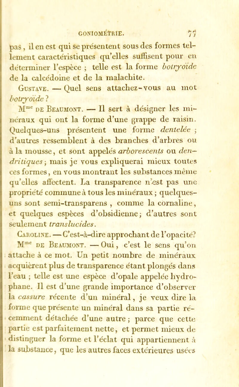 pas, il en est qui se présentent sous des formes tel- lement caractéristiques qu’elles suffisent pour en déterminer l’espèce ; telle est la forme bolryoïde de la calcédoine et de la malachite. Gustave. — Quel sens attachez-vous au mot botiyotde ? Mme de Beaumont. — Il sert; à désigner les mi- néraux qui ont la forme d’une grappe de raisin. Quelques-uns présentent une forme dentelée ; d’autres ressemblent à des branches d’arbres ou à la mousse, et sont appelés arborescents ou den- dritiques-, mais je vous expliquerai mieux toutes ces formes, en vous montrant les substances même qu’elles affectent. La transparence n’est pas une propriété commune à tous les minéraux ; quelques- uns sont semi-transparens , comme la cornaline, et quelques espèces d’obsidienne; d’autres sont seulement translucides. Caroline. —C’est-à-dire approchant de l’opacité? Mme de Beaumont. — Oui, c’est le sens qu’on attache à ce mot. Un petit nombre de minéraux acquièrent plus de transparence étant plongés dans l’eau ; telle est une espèce d’opale appelée liydro- phane. Il est d’une grande importance d’observer la cassure récente d’un minéral, je veux dire la forme que présente un minéral dans sa partie ré- cemment détachée d’une autre ; parce que cette partie est parfaitement nette, et permet mieux de distinguer la forme et l’éclat qui appartiennent à la substance, que les autres faces extérieures usées
