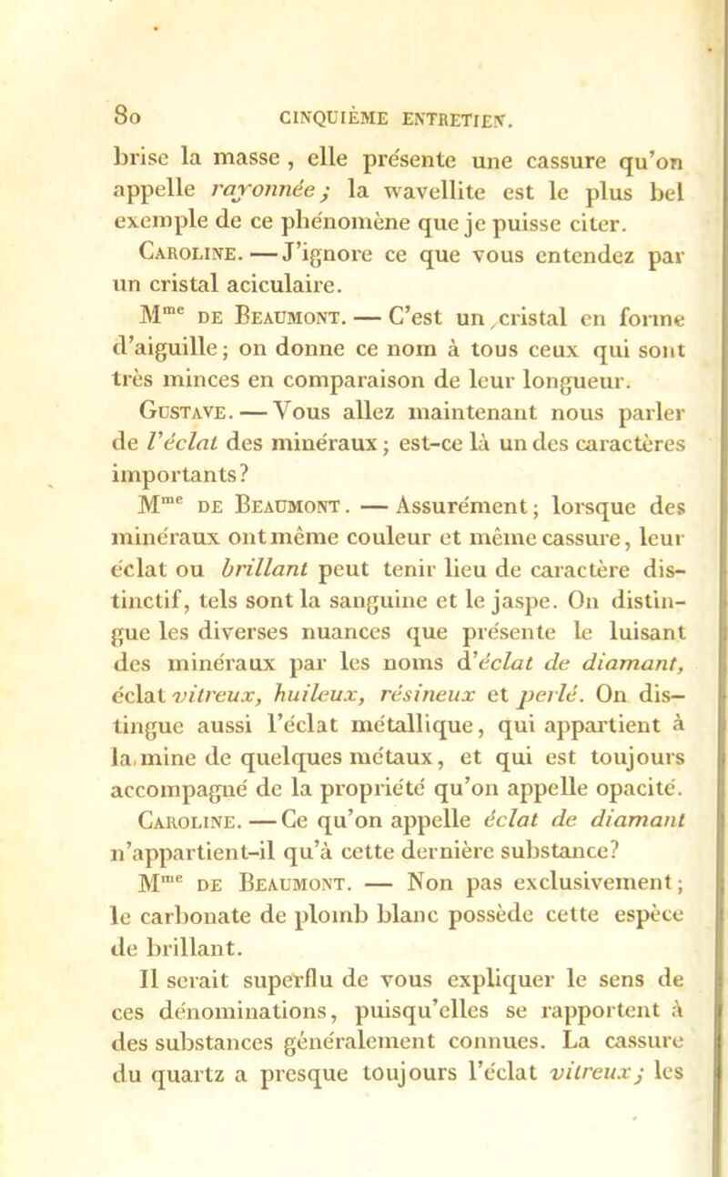 brise la masse , elle présente une cassure qu’on appelle rayonnée j la wavellite est le plus bel exemple de ce phénomène que je puisse citer. Caroline.—J’ignore ce que vous entendez par un cristal aciculaire. Mme de Beaumont. — C’est un,cristal en forme d’aiguille; on donne ce nom à tous ceux qui sont très minces en comparaison de leur longueur. Gustave. — Vous allez maintenant nous parler de l’éclat des minéraux ; est-ce là un des caractères importants ? Mme de Beaumont . — Assurément ; lorsque des minéraux ont même couleur et même cassure, leur éclat ou brillant peut tenir lieu de caractère dis- tinctif, tels sont la sanguine et le jaspe. On distin- gue les diverses nuances que présente le luisant des minéraux par les noms d’éclat de diamant, éclat vitreux, huileux, résineux et perlé. On dis- tingue aussi l’éclat métallique, qui appartient à la.mine de quelques métaux, et qui est toujours accompagné de la propriété qu’on appelle opacité. Caroline. — Ce qu’on appelle éclat de diamant n’appartient-il qu’à cette dernière substance? Mme de Beaumont. — Non pas exclusivement ; le carbonate de plomb blanc possède cette espèce de brillant. Il serait superflu de vous expliquer le sens de ces dénominations, puisqu’elles se rapportent à des substances généralement connues. La cassure du quartz a presque toujours l’éclat vitreuxj les