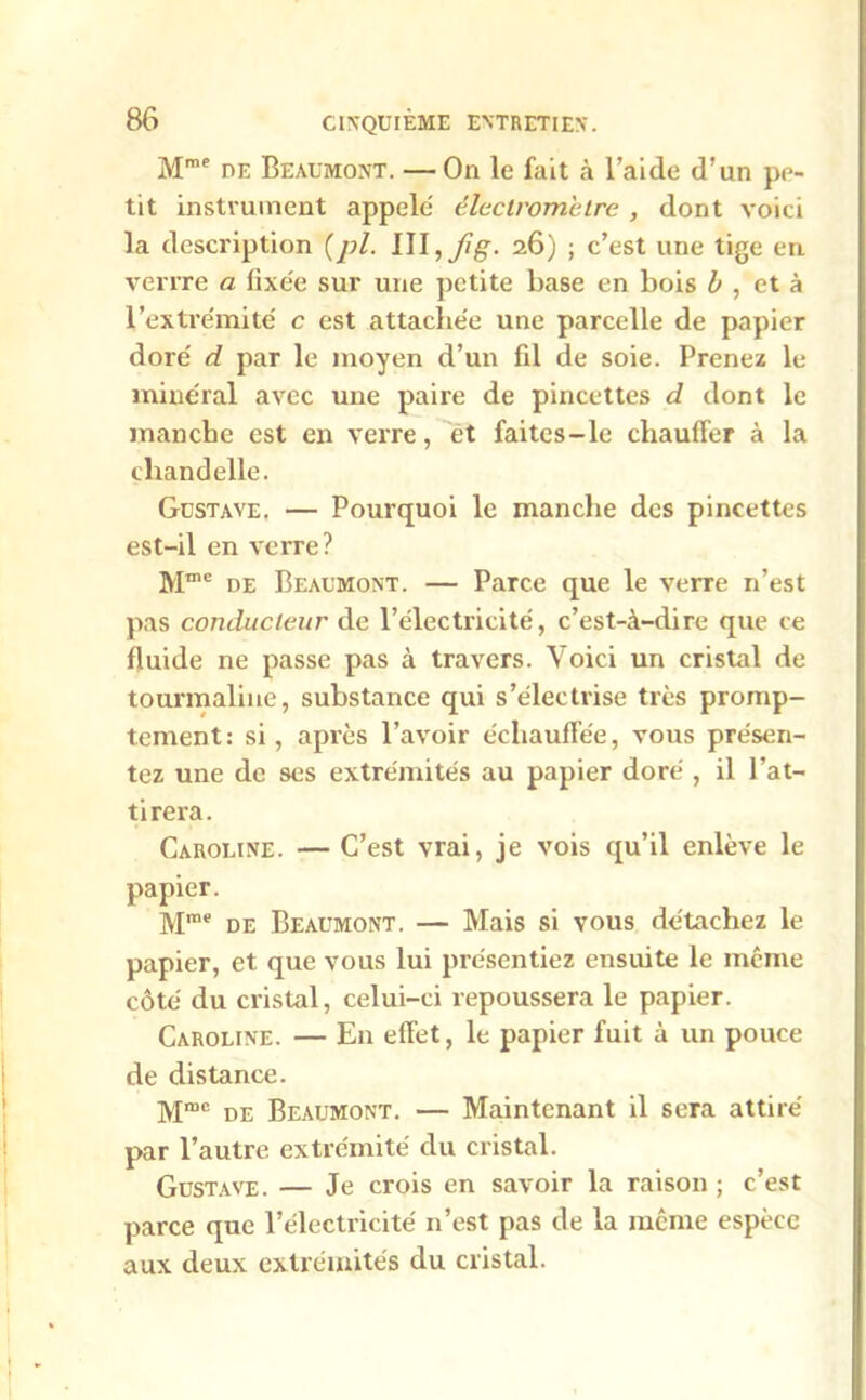 Mme de Beaumont. — On le fait à l’aide d’un pe- tit instrument appelé' électromètre , dont voici la description (pl. 26) ; c’est une tige en verrre a fixée sur une petite base en bois b , et à l’extrémité c est attachée une parcelle de papier doré d par le moyen d’un fil de soie. Prenez le minéral avec une paire de pincettes d dont le manche est en verre, et faites-le chauffer à la chandelle. Gustave, — Pourquoi le manche des pincettes est-il en verre? Mme de Beaumont. — Parce que le verre n’est pas conducteur de l’électricité, c’est-à-dire que ce fluide ne passe pas à travers. Voici un cristal de tourmaline, substance qui s’électrise très promp- tement: si, après l’avoir échauffée, vous présen- tez une de scs extrémités au papier doré , il l’at- tirera. Caroline. — C’est vrai, je vois qu’il enlève le papier. Mm<? de Beaumont. — Mais si vous détachez le papier, et que vous lui présentiez ensuite le même côté du cristal, celui-ci repoussera le papier. Caroline. — En effet, le papier fuit à un pouce de distance. Mmc de Beaumont. — Maintenant il sera attiré par l’autre extrémité du cristal. Gustave. — Je crois en savoir la raison ; c’est parce que l’électricité n’est pas de la même espèce aux deux extrémités du cristal.