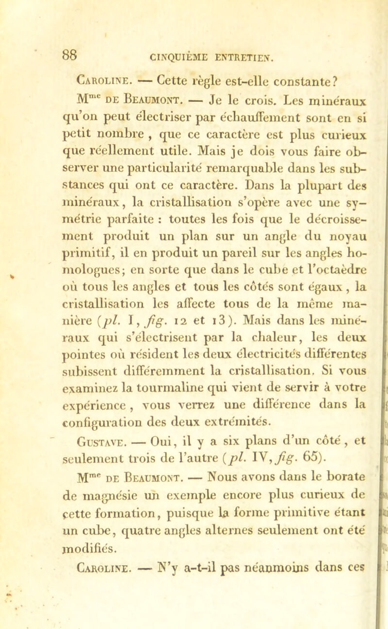 Caroline. — Cette règle est-elle constante? Mmc de Beaumont. — Je le crois. Les minéraux qu’on peut électriser par écliauifement sont en si petit nombre , que ce caractère est plus curieux que réellement utile. Mais je dois vous faire ob- server une particularité remarquable dans les sub- stances qui ont ce caractère. Dans la plupart des minéraux, la cristallisation s’opère avec une sy- métrie parfaite : toutes les fois que le décroisse- ment produit un plan sur un angle du noyau primitif, il en produit un pareil sur les angles ho- mologues; en sorte que dans le cube et l’octaèdre où tous les angles et tous les côtés sont égaux , la cristallisation les affecte tous de la même ma- nière (pl. I, fig. 12 et i3). Mais dans les miné- raux qui s’électrisent par la chaleur, les deux pointes où résident les deux électricités différentes subissent différemment la cristallisation. Si vous examinez la tourmaline qui vient de servir à votre expérience , vous verrez une différence dans la configuration des deux extrémités. Gustave. — Oui, il y a six plans d’un côté, et seulement trois de l’autre (pl. IV, fig- 65). Mmc de Beaumont. — Nous avons dans le borate de magnésie un exemple encore plus curieux de cette formation, puisque la forme primitive étant un cube, quatre angles alternes seulement ont été modifiés. Caroline. — N’y a-t-il pas néanmoins dans ces