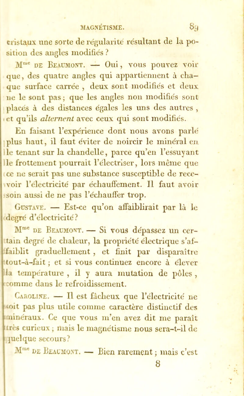 cristaux une sorte de régularité résultant de la po- sition des angles modifiés ? Mme de Beaumont. — Oui, vous pouvez voir que, des quatre angles qui appartiennent à cha- que surface carrée , deux sont modifiés et deux 11e le sont pas ; que les angles non modifiés sont placés à des distances égales les uns des autres , 1 et qu’ils alternent avec ceux qui sont modifiés. En faisant l’expérience dont nous avons parlé plus haut, il faut éviter de noircir le minéral en le tenant sur la chandelle, parce qu’en l’essuyant le frottement pourrait l’électriser, lors même que ce ne serait pas une substance susceptible de rece- voir l’électricité par échauffement. Il faut avoir soin aussi de ne pas l’échauffer trop. Gustave. — Est-ce qu’on affaiblirait par là le degré d’électricité? Mme de Beaumont. — Si vous dépassez un cer- tain degré de chaleur, la propriété électrique s’af- faiblit graduellement , et finit par disparaître tout-à-fait ; et si vous continuez encore à élever la température , il y aura mutation de pôles , comme dans le refroidissement. Caroline. — Il est fâcheux que l’électricité ne soit pas plus utile comme caractère distinctif des minéraux. Ce que vous m’en avez dit me paraît très curieux ; mais le magnétisme nous sera-t-il de quelque secours? Mm': de Beaumont. — Bien rarement ; mais c’est 8