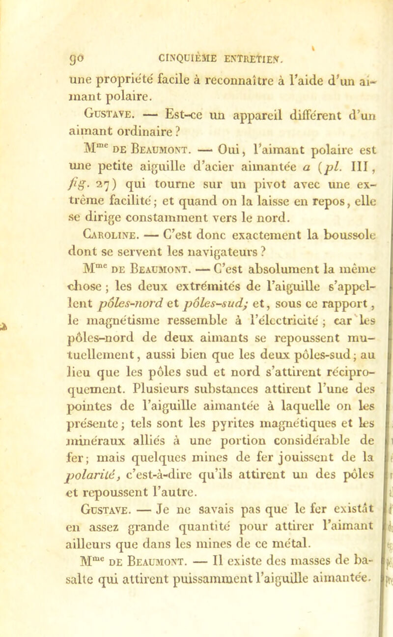 une propriété facile à reconnaître à l’aide d’un ai- mant polaire. Gustave. — Est-ce un appareil différent d’un aimant ordinaire ? Mme de Beaumont. —* Oui, l’aimant polaire est une petite aiguille d’acier aimantée a (pl. III, fig- 27) qui tourne sur un pivot avec une ex- trême facilité ; et quand on la laisse en repos, elle se dirige constamment vers le nord. Caroline. — C’est donc exactement la boussole dont se servent les navigateurs ? Mme de Beaumont. — C’est absolument la même chose ; les deux extrémités de l’aiguille s’appel- lent pôles-nord et pôles-sud; et, sous ce rapport, le magnétisme ressemble à l’électricité ; car les pôles-nord de deux aimants se repoussent mu- tuellement, aussi bien que les deux pôles-sud; au lieu que les pôles sud et nord s’attirent récipro- quement. Plusieurs substances attirent l’une des pointes de l’aiguille aimantée à laquelle on les présente ; tels sont les pyrites magnétiques et les minéraux alliés à une portion considérable de fer; mais quelques mines de fer jouissent de la polarité, c’est-à-dire qu’ils attirent un des pôles et repoussent l’autre. Gustave. — Je ne savais pas que le fer existât en assez grande quantité pour attirer l’aimant ailleurs que dans les mines de ce métal. Mme de Beaumont. — Il existe des masses de ba- salte qui attirent puissamment l’aiguille aimantée. h k I