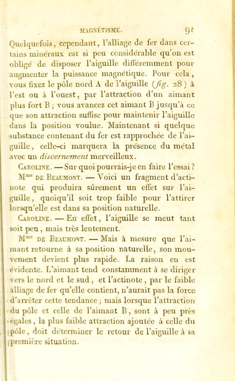 Quelquefois, cependant, l’alliage de fer dans cer- tains minéraux est si peu considérable qu’on est obligé de disposer l’aiguille différemment pour augmenter la puissance magnétique. Pour cela, vous fixez le pôle nord A de l’aiguille (Jïg. 28 ) à l’est ou à l’ouest, par l’attraction d’un aimant plus fort B ; vous avancez cet aimant B jusqu’à ce que son attraction suffise pour maintenir l’aiguille dans la position voulue. Maintenant si quelque substance contenant du fer est rapprochée de l’ai- guille , celle-ci marquera la présence du métal avec un discernement merveilleux. Caroline.—Sur quoi pourrais-je en faire l’essai? Mme de Bealmont. — Voici un fragment d’acti- note qui produira sûrement un effet sur l’ai- guille , quoiqu’il soit trop faible pour l’attirer lorsqu’elle est dans sa position naturelle. Caroline.—En effet, l’aiguille se meut tant soit peu , mais très lentement. Mme de Bealmont. — Mais à mesure que l’ai- mant retourne à sa position naturelle, son mou- vement devient plus rapide. La raison en est évidente. L’aimant tend constamment à se diriger vers le nord et le sud , et l’actinote , par le faible alliage de fer qu’elle contient, n’aurait pas la force d'arrêter cette tendance ; mais lorsque l’attraction du pôle et celle de l’aimant B, sont à peu près ■égalés, la plus faible attraction ajoutée à celle du pôle, doit déterminer le retour de l’aiguille à sa première situation.
