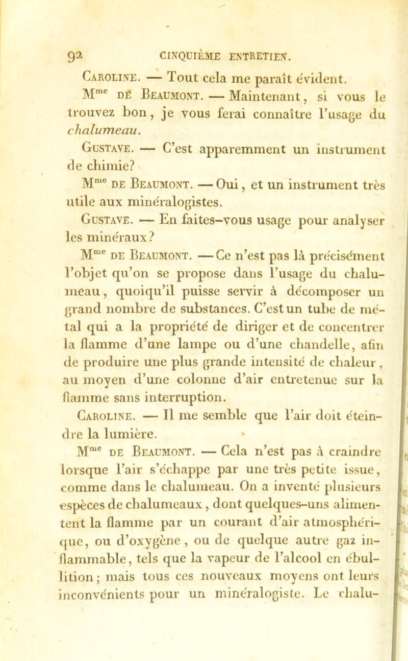 Caroline. — Tout cela me paraît évident. Mme dé Beaumont. — Maintenant, si vous le trouvez bon, je vous ferai connaître l’usage du chalumeau. Gustave. — C’est apparemment un instrument de chimie? Mm0 de Beaumont. — Oui, et un instrument très utile aux minéralogistes. Gustave. — En faites-vous usage pour analyser les minéraux? Mme de Beaumont. —Ce n’est pas là précisément l’objet qu’on se propose dans l’usage du chalu- meau , quoiqu’il puisse servir à décomposer un grand nombre de substances. C’est un tube de mé- tal qui a la propriété de diriger et de concentrer la flamme d’une lampe ou d’une chandelle, afin de produire une plus grande intensité de chaleur, au moyen d’une colonne d’air entretenue sur la flamme sans interruption. Caroline. — Il me semble que l’air doit étein- dre la lumière. Mme de Beaumont. — Cela n’est pas à craindre lorsque l’air s’échappe par une très petite issue, comme dans le chalumeau. On a inventé plusieurs espèces de chalumeaux, dont quelques-uns alimen- tent la flamme par un courant d’air atmosphéri- que , ou d’oxygène, ou de quelque autre gaz in- flammable, tels que la vapeur de l’alcool en ébul- lition; mais tous ces nouveaux moyens ont leurs inconvénients pour un minéralogiste. Le chalu-