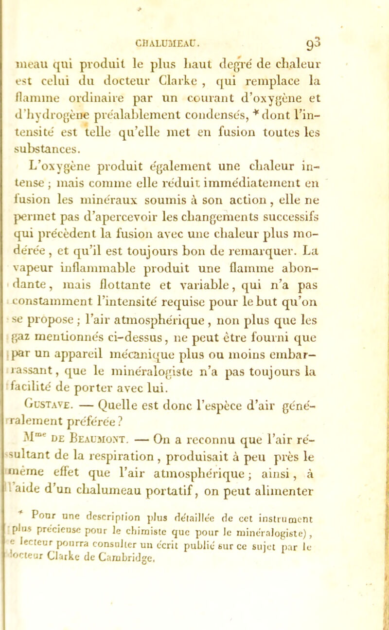 meau qui produit le plus haut degré de chaleur est celui du docteur Clarke , qui remplace la flamme ordinaire par un courant d’oxygène et d’hydrogène préalablement condensés, *dont l’in- tensité est telle qu’elle met en fusion toutes les substances. L’oxygène produit également une chaleur in- tense ; mais comme elle réduit immédiatement en fusion les minéraux soumis à son action, elle ne permet pas d’apercevoir les changements successifs qui précèdent la fusion avec une chaleur plus mo- dérée , et qu’il est toujours bon de remarquer. La vapeur inflammable produit une flamme abon- dante , mais flottante et variable, qui n’a pas constamment l’intensité requise pour le but qu’on se propose ; l’air atmosphérique , non plus que les gaz mentionnés ci-dessus, ne peut être fourni que par un appareil mécanique plus ou moins embar- rassant, que le minéralogiste n’a pas toujours la facilité de porter avec lui. Gustave. — Quelle est donc l’espèce d’air géné- ralement préférée ? M™ de Beaumont. — On a reconnu que l’air ré- sultant de la respiration , produisait à peu près le même effet que l’air atmosphérique ; ainsi, à aide d’un chalumeau portatif, on peut alimenter I onr une description plus de'laille'e de cet instrument plus précieuse pour le chimiste que pour le minéralogiste), e lecteur pourra consulter un écrit publié sur ce sujet par le îoeteur Clarke de Cambridge,
