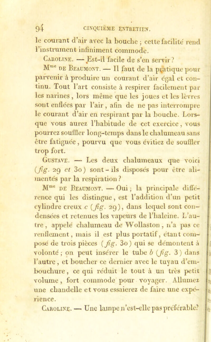 le courant d air avec la bouche ; cette facilité rend l’instrument infiniment commode. Caroline. —Est-il facile de s’en servir? Mn,e de Beaumont. — Il faut de la pratique pour parvenir à produire un courant d’air égal et con- tinu. Tout l’art consiste à respirer facilement par les narines , lors même que les joues et les lèvres sont enflées par l’air, afin de ne pas interrompre le courant d’air en respirant par la bouche. Lors- que vous aurez l’habitude de cet exercice, vous pourrez souffler long-temps dans le chalumeau sans être fatiguée, pourvu que vous évitiez de souffler trop fort. Gustave. — Les deux chalumeaux que voici {fig- 29 et 3o ) sont - ils disposés pour être ali- mentés par la respiration ? Mme de Beaumont. — Oui ; la principale diffé- rence qui les distingue, est l’addition d’un petit cylindre creux c ( fig. 29), dans lequel sont con- densées et retenues les vapeurs de l’haleine. L’au- tre , appelé chalumeau de Wollaston, n’a pas ce renflement, mais il est plus portatif, étant com- posé de trois pièces ( fig. 3o) qui se démontent à volonté ; on peut insérer le tube b {fig. 3 ) dans l’autre , et boucher ce dernier avec le tuyau d’em- bouchure, ce qui réduit le tout à un très petit volume, fort commode pour voyager. Allumez une chandelle et vous essaierez de faire une expé- rience. Caroline. — Une lampe n’est-elle pas préférable?