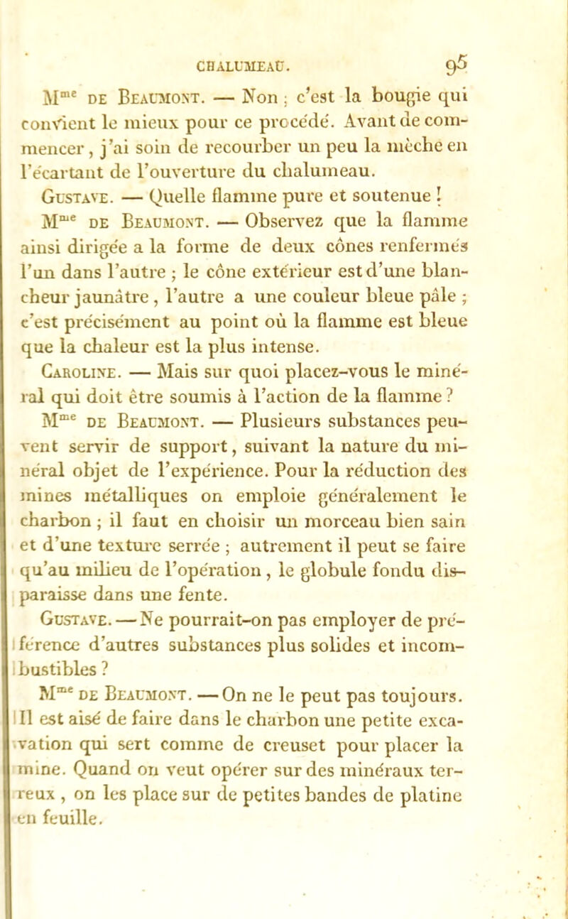 Mme de Beaumont. — Non ; c’est La bougie qui convient le mieux pour ce procède'. Avant de com- mencer , j’ai soin de recourber un peu la mèche en l’écartant de l’ouverture du chalumeau. Gustave. — Quelle flamme pure et soutenue ! Mme de Beaumont. — Observez que la flamme ainsi dirigée a la forme de deux cônes renfermés l’un dans l’autre ; le cône extérieur est d’une blan- cheur jaunâtre , l’autre a une couleur bleue pâle ; c’est précisément au point où la flamme est bleue que la chaleur est la plus intense. Caroline. — Mais sur quoi placez-vous le miné- ral qui doit être soumis à l’action de la flamme ? Mme de Beaumont. — Plusieurs substances peu- vent servir de support, suivant la nature du mi- néral objet de l’expérience. Pour la réduction des mines métalliques on emploie généralement le charbon ; il faut en choisir un morceau bien sain et d’une texture serrée ; autrement il peut se faire qu’au milieu de l’opération , le globule fondu dis- paraisse dans une fente. Gustave. — Ne pourrait-on pas employer de pré- férence d’autres substances plus solides et incom- ibustibles ? Mme de Beaumont. —On ne le peut pas toujours. Il est aisé de faire dans le charbon une petite exca- vation qui sert comme de creuset pour placer la mine. Quand on veut opérer sur des minéraux ter- reux , on les place sur de petites bandes de platine en feuille.