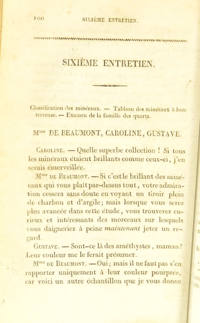 Vvl VWVWWVW WMWHUWVVW«VWAV.UW\^UWM. IWWVWWW* V SIXIÈME ENTRETIEN. Classification des minéraux. — ’I ableau des minéraux fi base terreuse. — Examen de la famille des quartz. Mme DE BEAUMONT, CAROLINE, GUSTAVE. Caroline. — Quelle superbe collection ! Si tous les minéraux étaient brillants comme ceux-ci, j’en serais émerveillée. Mme de Beaumont. —Si c’estle brillant des miné- raux qui vous plaît par-dessus tout, votre admira- tion cessera sans doute en voyant un tiroir plein «le charbon et d’argile; mais lorsque vous serez plus avancée dans cette étude, vous trouverez cu- rieux et intéressants des morceaux sur lesquels vous daigneriez à peine maintenant jeter un re- gard. Gustave. — Sont-ce IA des améthystes , maman? Leur couleur me le ferait présumer. Mme de Beaumont. —Oui ; mais il ne faut pas s’en rapporter uniquement à leur couleur pourprée, car voici un autre échantillon que je vous donne