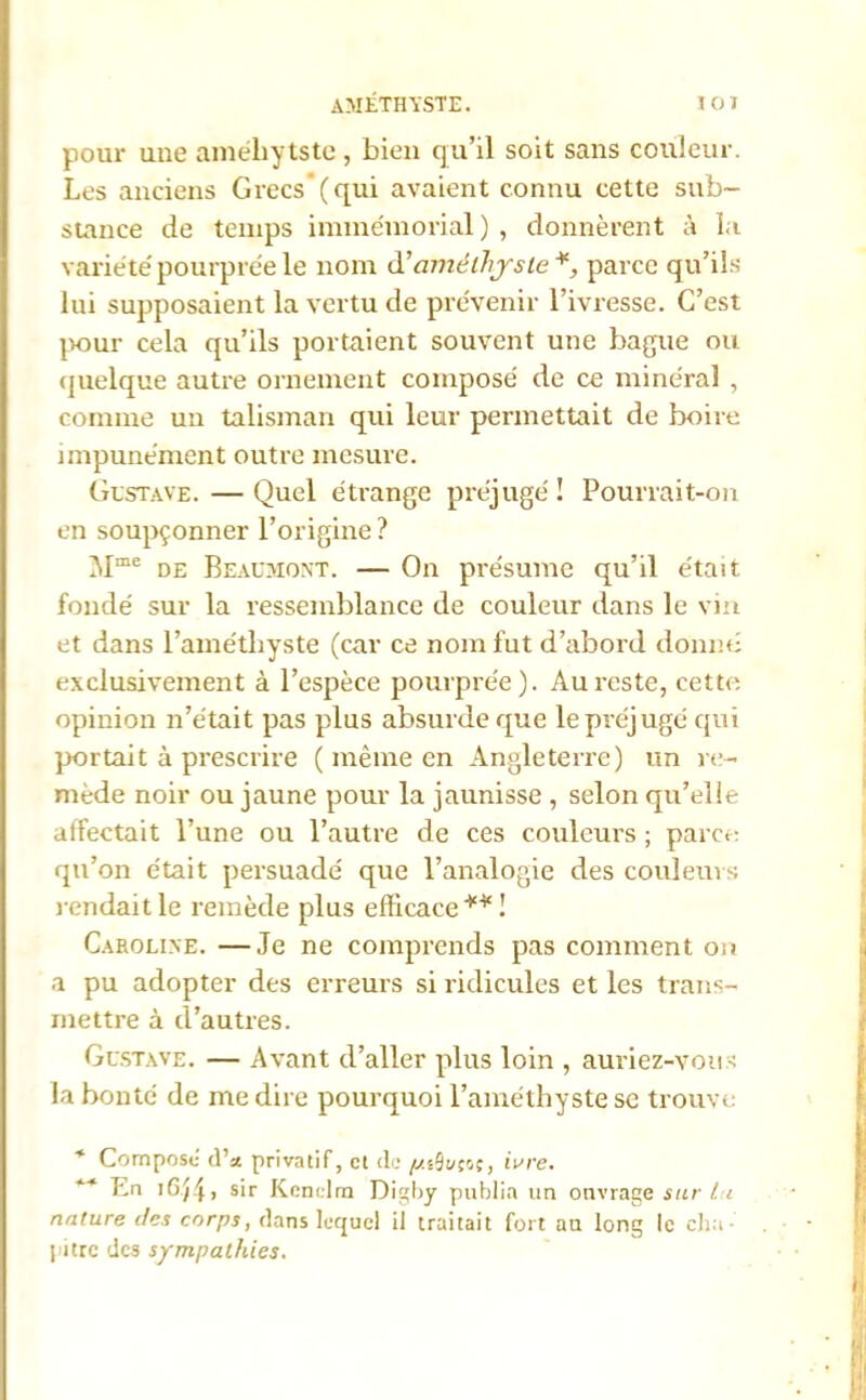 améthyste. 10) pour une améliytste, bien qu’il soit sans couleur. Les anciens Grecs(qui avaient connu cette sub- stance de temps immémorial) , donnèrent à la variété pourprée le nom d'améthyste*, parce qu’ils lui supposaient la vertu de prévenir l’ivresse. C’est pour cela qu’ils portaient souvent une bague ou quelque autre ornement composé de ce minéral , connue un talisman qui leur permettait de boire impunément outre mesure. Gustave. — Quel étrange préjugé! Pourrait-on en soupçonner l’origine? Mme de Beaumont. — On présume qu’il était fondé sur la ressemblance de couleur dans le vin et dans l’améthyste (car ce nom fut d’abord donné exclusivement à l’espèce pourprée). Au reste, cette opinion n’était pas plus absurde que le préjugé qui portait à prescrire ( même en Angleterre) un re- mède noir ou jaune pour la jaunisse , selon qu’elle affectait l’une ou l’autre de ces couleurs ; parce qu’on était persuadé que l’analogie des couleurs rendait le remède plus efficace ** ! Caroline. —Je ne comprends pas comment on a pu adopter des erreurs si ridicules et les trans- mettre à d’autres. Gustave. — Avant d’aller plus loin , auriez-vous la bonté de me dire pourquoi l’améthyste se trouve * Composé cl’a privatif, et de ^.sOi/çoç, ivre. ** En iG/4, sir Kenclm Digby publia un ouvrage sur lu nature des corps, dans lequel il traitait fort au long le cha- pitre des sympathies.
