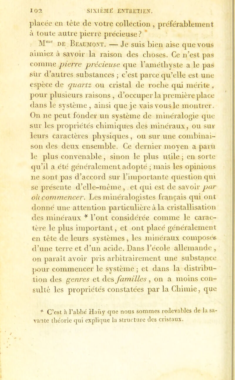 placée en lête de votre collection , préférablement à toute autre pierre précieuse ? Mn,e de Beaumont. — Je suis bien aise que vous aimiez à savoir la raison des choses. Ce n’est pas comme pierre précieuse que l’amétliyste a le pas sùr d’autres substances ; c’est parce qu’elle est une espèce de quartz ou cristal de roche qui mérite , pour plusieurs raisons , d’occuper la première place dans le système , ainsi que je vais vous le montrer. On ne peut fonder un système de minéralogie que sur les propriétés chimiques des minéraux, ou sur- leurs caractères physiques , ou sur une combinai- son des deux ensemble. Ce dernier moyen a paru le plus convenable, sinon le plus utile ; en sorte qu’il a été généralement adopté ; mais les opinions ne sont pas d’accord sur l’importante question qui se présente d’elle-même , et qui est de savoir par ou commencer. Les minéralogistes français qui ont donné une attention particulière à la cristallisation des minéraux * l’ont considérée comme le carac- tère le plus important, et ont placé généralement en tète de leurs systèmes , les minéraux composés d’une terre et d’un acide. Dans l’école allemande , on paraît avoir pris arbitrairement une substance pour commencer le système ; et dans la distribu- tion des genres et des familles, on a moins con- sulté les propriétés constatées par la Chimie, que * C’est h l’abbé H ait y que nous sommes redevables de la sa- vante théorie qui explique la structure des cristaux.