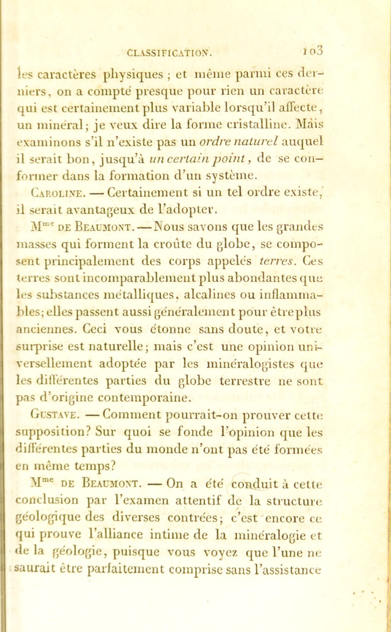 io3 les caractères physiques ; et même parmi ces der- niers, on a compté presque pour rien un caractère qui est certainement plus variable lorsqu’il affecte, un minéral; je veux dire la forme cristalline. Mais examinons s’il n’existe pas un ordre naturel auquel il serait bon, jusqu’à un certain point, de se con- former dans la formation d’un système. Caroline. — Certainement si un tel ordre existe, il serait avantageux de l’adopter. M,Iie de Beausiont. —Nous savons que les grandes masses qui forment la croûte du globe, se compo- sent principalement des corps appelés terres. Ces terres sont incomparablement plus abondantes que les substances métalliques, alcalines ou inflamma- bles; elles passent aussi généralement pour êtreplus anciennes. Ceci vous étonne sans doute, et votre surprise est naturelle; mais c’est une opinion uni- versellement adoptée par les minéralogistes que les différentes parties du globe terrestre ne sont pas d’origine contemporaine. Gustave. — Comment pourrait-on prouver cette supposition? Sur quoi se fonde l’opinion que les différentes parties du monde n’ont pas été formées en même temps? Mme de Beaumont. — On a été conduit à cette conclusion par l’examen attentif de la structure géologique des diverses contrées; c’est encore ce qui prouve l’alliance intime de la minéralogie et delà géologie, puisque vous voyez que l’une ne saurait être parfaitement comprise sans l’assistance