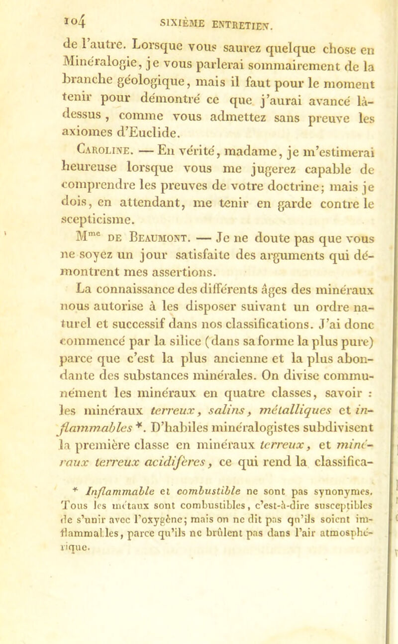 de 1 autre. Lorsque vous saurez quelque chose en Minéralogie, je vous parlerai sommairement de la •branche géologique, mais il faut pour le moment tenir pour démontré ce que j’aurai avancé là- dessus , comme vous admettez sans preuve les axiomes d’Euclide. Caroline. — En vérité, madame, je m’estimerai heureuse lorsque vous me jugerez capable de comprendre les preuves de votre doctrine; mais je dois, en attendant, me tenir en garde contre le scepticisme. Mmc de Beaumont. — Je ne doute pas que vous ne soyez un jour satisfaite des arguments qui dé- montrent mes assertions. La connaissance des différents âges des minéraux nous autorise à les disposer suivant un ordre na- turel et successif dans nos classifications. J’ai donc commencé par la silice (dans sa forme la plus pure) parce que c’est la plus ancienne et la plus abon- dante des substances minérales. On divise commu- nément les minéraux en quatre classes, savoir : les minéraux terreux, salins, métalliques et in- flammables *. D’habiles minéralogistes subdivisent la première classe en minéraux terreux, et miné- raux terreux acidij'eres, ce qui rend la classifica- * Inflammable et combustible ne sont pas synonymes. Tous Jcs métaux sont combustibles, c’est-à-dire susceptibles de s’unir avec l’oxygcne; mais on ne dit pas qu’ils soient iru- flammal.les, parce qu’ils ne brûlent pas dans l’air atmosphé- viaue.