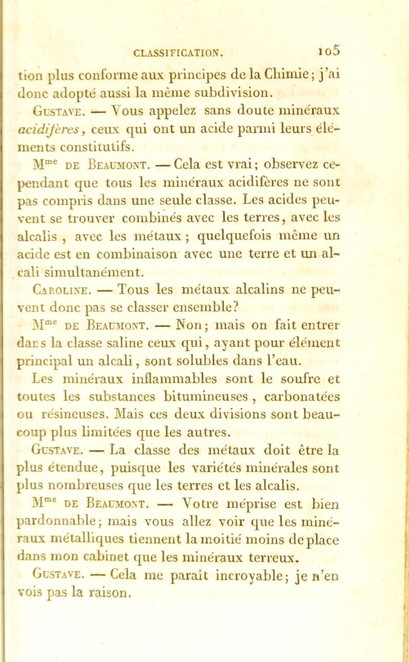 io5 tion plus conforme aux principes de la Chimie; j’ai donc adopté aussi la même subdivision. Gustave. — Vous appelez sans doute minéraux acidijeres, ceux qui ont un acide parmi leurs élé- ments constitutifs. Mœe de Beaumont. — Cela est vrai ; observez ce- pendant que tous les minéraux acidifères ne sont pas compris dans une seule classe. Les acides peu- vent se trouver combinés avec les terres, avec les alcalis , avec les métaux ; quelquefois même un acide est en combinaison avec une terre et un al- cali simultanément. Caroline. — Tous les métaux alcalins ne peu- vent donc pas se classer ensemble? Mme de Beaumont. — Non; mais on fait entrer dacs la classe saline ceux qui, ayant pour élément principal un alcali, sont solubles dans l’eau. Les minéraux inflammables sont le soufre et toutes les substances bitumineuses , carbonate'es ou résineuses. Mais ces deux divisions sont beau- coup plus limitées que les autres. Gustave. — La classe des métaux doit être la plus étendue, puisque les variétés minérales sont plus nombreuses que les terres et les alcalis. Mme de Beaumont. — Votre méprise est bien pardonnable; mais vous allez voir que les miné- raux métalliques tiennent la moitié moins déplacé dans mon cabinet que les minéraux terreux. Gustave. —Cela me paraît incroyable; je n’en vois pas la raison.