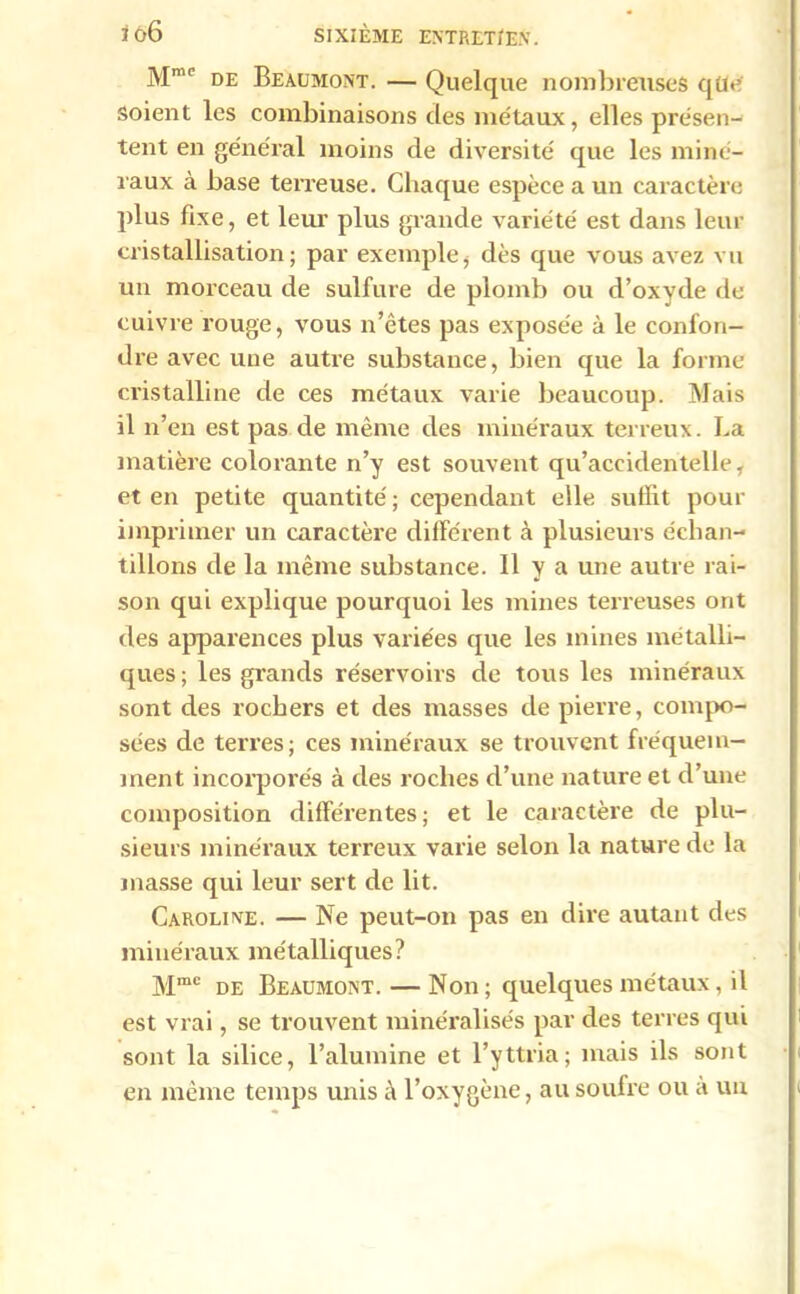 Mmc de Beaumont. — Quelque nombreuses qüe soient les combinaisons des métaux, elles présen- tent en général moins de diversité que les miné- raux à base terreuse. Chaque espèce a un caractère plus fixe, et leur plus grande variété est dans leur cristallisation; par exemple, dès que vous avez vu un morceau de sulfure de plomb ou d’oxyde de cuivre rouge, vous n’êtes pas exposée à le confon- dre avec une auti'e substance, bien que la forme cristalline de ces métaux varie beaucoup. Mais il n’en est pas de même des minéraux terreux. La matière colorante n’y est souvent qu’accidentelle, et en petite quantité ; cependant elle suffit pour imprimer un caractère différent à plusieurs échan- tillons de la même substance. 11 y a une autre rai- son qui explique pourquoi les mines terreuses ont des apparences plus variées que les mines métalli- ques ; les grands réservoirs de tous les minéraux sont des rochers et des masses de pierre, compo- sées de terres; ces minéraux se trouvent fréquem- ment incorporés à des roches d’une nature et d’une composition différentes; et le caractère de plu- sieurs minéraux terreux varie selon la nature de la masse qui leur sert de lit. Caroline. — Ne peut-on pas en dire autant des minéraux métalliques? Mme de Beaumont. — Non; quelques métaux, il est vrai, se trouvent minéralisés par des terres qui sont la silice, l’alumine et l’yttria; mais ils sont en même temps unis à l’oxygène, au soufre ou à un