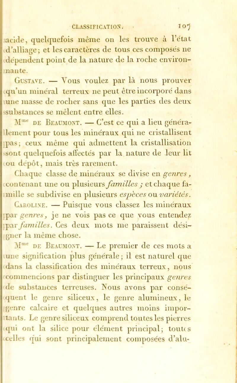 acide, quelquefois meme on les trouve à l’état d’alliage; et les caractères de tous ces composes ne dépendent point de la nature de la roche environ- nante. Gustave. — Vous voulez par là nous prouver qu’un minéral terreux ne peut être incorporé dans une masse de rocher sans que les parties des deux 'Substances se mêlent entre elles. Mme de Beacaioxt. — C’est ce qui a lieu généra- lement pour tous les minéraux qui ne cristallisent pas ; ceux même qui admettent la cristallisation •sont quelquefois afFectés par la nature de leur lit ou dépôt, mais très rarement. Chaque classe de minéraux se divise en genres, contenant une ou plusieurs familles y et chaque fa- mille se subdivise en plusieurs especes ou variétés. Caroline. — Puisque vous classez les minéraux par genres, je ne vois pas ce que vous entendez [par familles. Ces deux mots me paraissent dési- gner la même chose. ôlme de Beaumont. — Le premier de ces mots a une signification plus générale ; il est naturel que dans la classification des minéraux terreux, nous commencions par distinguer les principaux genres de substances terreuses. Nous avons par consé- quent le genre siliceux, le genre alumineux, le genre calcaire et quelques autres moins impor- tants. Le genre siliceux comprend toutes les pierres qui ont la silice pour élément principal; toutes celles qui sont principalement composées d’alu-