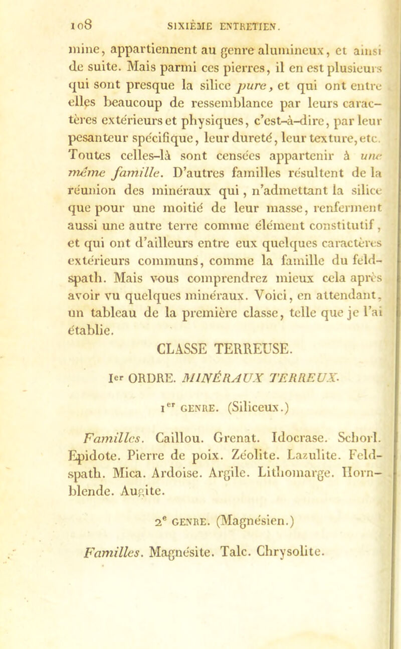 io8 mine, appartiennent au genre alumineux, et ainsi de suite. Mais parmi ces pierres, il en est plusieurs qui sont presque la silice pure y gt qui ont entre elles beaucoup de ressemblance par leurs carac- tères extérieurs et physiques, c’est-à-dire, par leur pesanteur spécifique, leur dureté, leur texture,etc Toutes celles-là sont censées appartenir à une même famille. D’autres familles résultent de la réunion des minéraux qui, n’admettant la silice que pour une moitié de leur masse, renferment aussi une autre terre comme élément constitutif, et qui ont d’ailleurs entre eux quelques caractères extérieurs communs, comme la famille du feld- spath. Mais vous comprendrez mieux cela après avoir vu quelques minéraux. Voici, en attendant, un tableau de la première classe, telle que je l’ai établie. CLASSE TERREUSE. 1er ORDRE. MINÉRAUX TERREUX■ Ier GENRE. (Siliceux.) Familles. Caillou. Grenat. Idocrase. Scborl. Epidote. Pierre de poix. Zéolite. Lazulite. Feld- spath. Mica. Ardoise. Argile. Lithomarge. Horn- blende. Augite. 2e genre. (Magnésien.) Familles. Magnésite. Talc. Chrysolite.