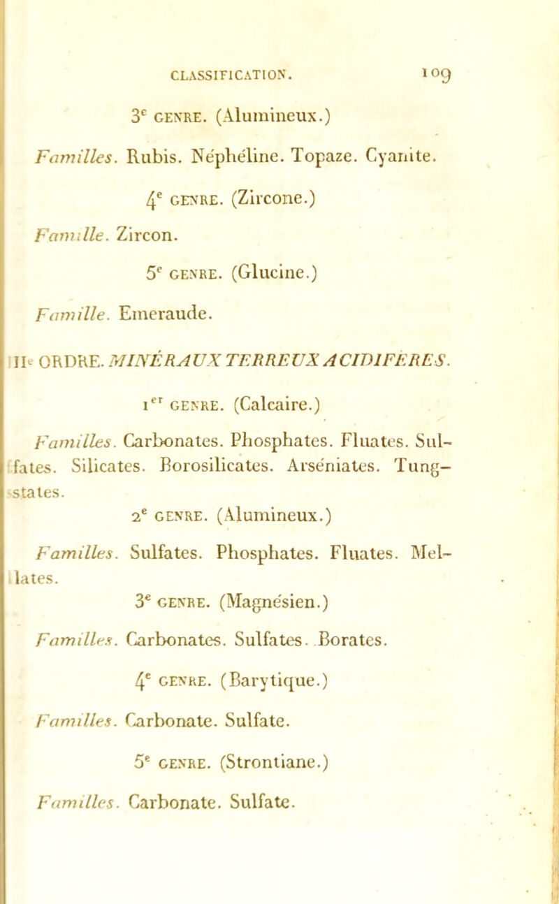 3e genre. (Alumineux.) Familles. Rubis. Néphéline. Topaze. Cyanite. 4e genre. (Zircone.) Famille. Zircon. 5e genre. (Glucine.) Famille. Emeraude. II- ORDRE. MINÉRAUX TERREUX ACIDIFÈRES. icr genre. (Calcaire.) Familles. Carbonates. Phosphates. Fluates. Sul- fates. Silicates. Rorosilicates. Arséniatcs. Tung- -states. 2e genre. (Alumineux.) Familles. Sulfates. Phosphates. Fluates. Mel- lates. 3e genre. (Magnésien.) Familles. Carbonates. Sulfates. Borates. 4e genre. (Barytique.) Familles. Carbonate. Sulfate. 5e genre. (Strontiane.) Familles. Carbonate. Sulfate.