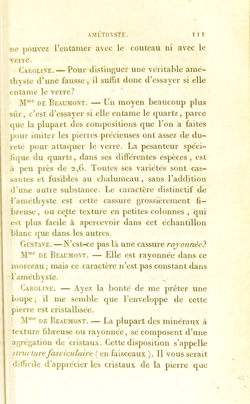 AMETHYSTE. I I r ne pouvez l’entamer avec le couteau ni avec le verre. Caroline. — Pour distinguer une véritable amé- thyste d’une fausse , il suffit donc d’essayer si elle entame le verre? Mme de Beaumont. — Un moyen beaucoup plus sur, c’est d’essayer si elle entame le quartz, parce Liue la plupart des compositions que l’on a faites pour imiter les pierres précieuses ont assez de du- reté pour attaquer le verre. La pesanteur spéci- fique du quartz, dans ses différentes espèces, est à peu près de 2,6. Toutes ses variétés sont cas- santes et fusibles au chalumeau, sans l’addition il’une autre substance. Le caractère distinctif de l’améthyste est cette cassure grossièrement fi- breuse , ou cejtte texture en petites colonnes , qui est plus facile à apercevoir dans cet échantillon blanc que dans les autres. Gustave. — N’est-ce pas là une cassure rayonnée? Mme de Beaumont. — Elle est rayonnée dans ce morceau; mais ce caractère n’est pas constant dans l’améthyste. Caroline. — Ayez la bonté de me prêter une loupe ; il me semble que l’enveloppe de cette pierre est cristallisée. Mme de Beaumont. — La plupart des minéraux à texture fibreuse ou rayonnée, se composent d’une agrégation de cristaux. Cette disposition s’appelle structurefasciculaire ( en faisceaux ). Il vous serait difficile d’apprécier les cristaux de la pierre que