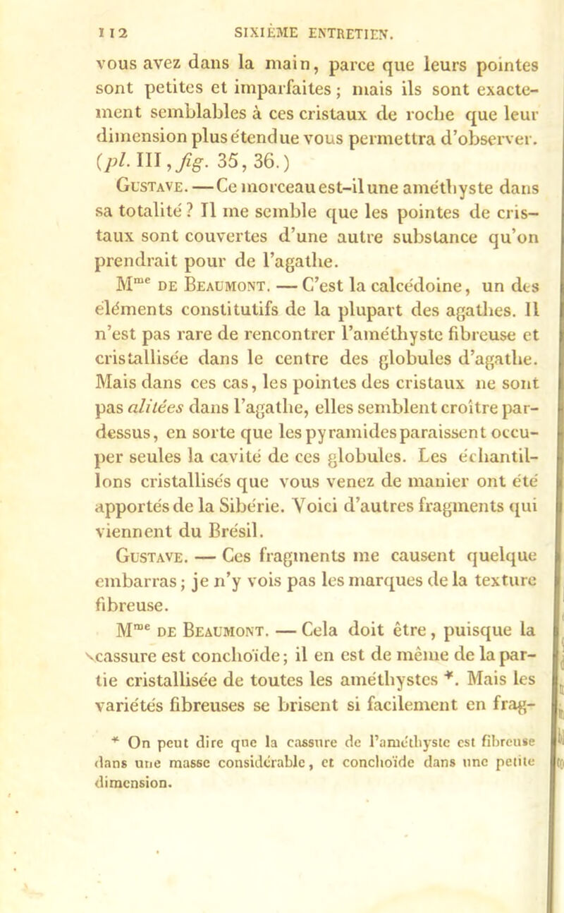 vous avez dans la main, parce que leurs pointes sont petites et imparfaites ; mais ils sont exacte- ment semblables à ces cristaux de roche que leur dimension plus étendue vous permettra d’observer. (pl. III ,fig. 35, 36.) Gustave. —Ce morceau est-il une améthyste dans sa totalité ? Il me semble que les pointes de cris- taux sont couvertes d’une autre substance qu’on prendrait pour de l’agatlie. Mme de Beaumont. — C’est la calcédoine, un des éléments constitutifs de la plupart des agathes. Il n’est pas rare de rencontrer l’améthyste fibreuse et cristallisée dans le centre des globules d’agathe. Mais dans ces cas, les pointes des cristaux ne sont pas alitées dans l’agathe, elles semblent croître par- dessus, en sorte que les pyramides paraissent occu- per seules la cavité de ces globules. Les échantil- lons cristallisés que vous venez de manier ont été apportés de la Sibérie. Voici d’autres fragments qui viennent du Brésil. Gustave. — Ces fragments me causent quelque embarras ; je n’y vois pas les marques de la texture fibreuse. Mme de Beaumont. — Cela doit être , puisque la ^cassure est conclioïde ; il en est de même de la par- tie cristallisée de toutes les améthystes *. Mais les variétés fibreuses se brisent si facilement en frag- * On peut dire que la cassure de l’amétliyste est fibreuse dans une masse considérable, et conclioïde dans une petite dimension.