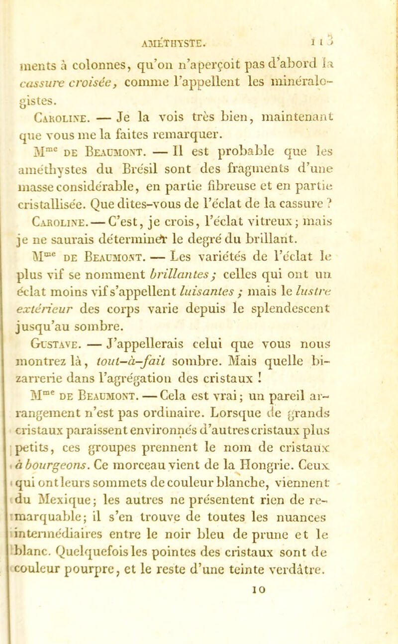 AMÉTHYSTE. I l ’> inents à colonnes, qu’on n’aperçoit pas d’abord la cassure croisée, comme l’appellent les minéralo- gistes. Caroline. — Je la vois très bien, maintenant que vous me la faites remarquer. Mme de Beaumont. — Il est probable que les améthystes du Brésil sont des fragments d’une masse considérable, en partie fibreuse et en partie cristallisée. Que dites-vous de l’éclat de la cassure ? Caroline. — C’est, je crois, l’éclat vitreux; mais je ne saurais détermine)* le degré du brillant. Mœe de Beaumont. — Les variétés de l’éclat le plus vif se nomment brillantes ; celles qui ont un éclat moins vif s’appellent luisantes ; mais le lustre extérieur des corps varie depuis le splendescent jusqu’au sombre. Gustave. — J’appellerais celui que vous nous montrez là, ioul-à-fait sombre. Mais quelle bi- zarrerie dans l’agrégation des cristaux ! Mme de Beaumont. —Cela est vrai ; un pareil ar- rangement n’est pas ordinaire. Lorsque de grands cristaux paraissent environnés d’autres cristaux plus petits, ces groupes prennent le nom de cristaux à bourgeons. Ce morceau vient de la Hongrie. Ceux qui ontleurs sommets de couleur blanche, viennent du Mexique; les autres ne présentent rien de re- marquable; il s’en trouve de toutes les nuances intermédiaires entre le noir bleu de prune et le blanc. Quelquefois les pointes des cristaux sont de couleur pourpre, et le reste d’une teinte verdâtre. io
