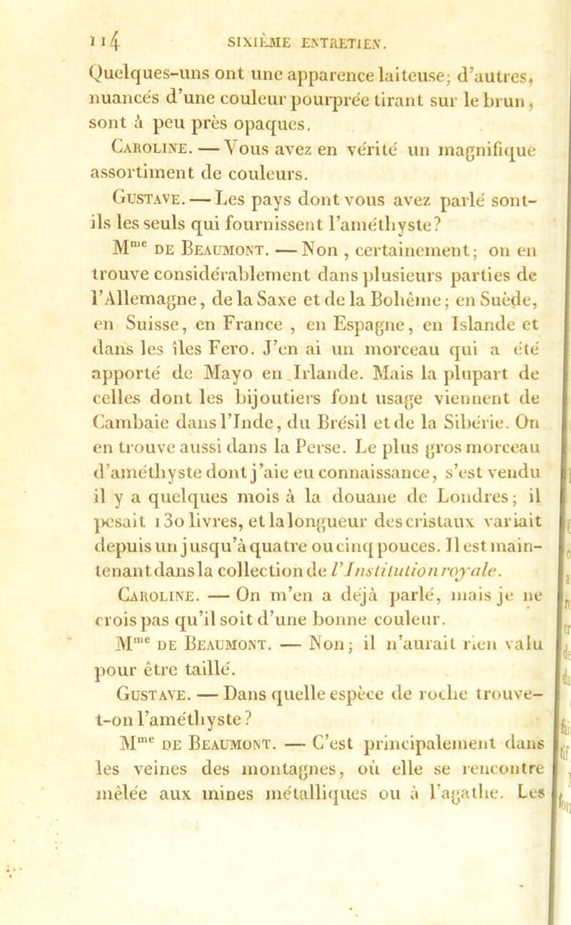 Quelques-uns ont une apparence laiteuse; d’autres, nuancés d’une couleur pourprée tirant sur le brun, sont à peu près opaques. Caroline.—Vous avez en vérité un magnifique assortiment de couleurs. Gustave. — Les pays dont vous avez parlé sont- ils les seuls qui fournissent l’améthyste? Mme de Beaumont. —Non , certainement; on en trouve considérablement dans plusieurs parties de l’Allemagne, de la Saxe et de la Bohème ; en Suède, en Suisse, en France , en Espagne, en Islande et dans les îles Fero. J’en ai un morceau qui a été apporté de Mayo en Irlande. Mais la plupart de celles dont les bijoutiers font usage viennent de Cambaie dans l’Inde, du Brésil et de la Sibérie. On en trouve aussi dans la Perse. Le plus gros morceau d’améthyste dont j’aie eu connaissance, s’est vendu il y a quelques mois à la douane de Londres; il pesait i3o livres, et la longueur descristaux variait depuis un jusqu’à quatre ou cinq pouces. Ilestmain- tenantdansla collection de l'Institution royale. Caroline. — On m’en a déjà parlé, mais je ne crois pas qu’il soit d’une bonne couleur. Mme de Beaumont. — Non; il n’aurait rien valu pour être taillé. Gustave. — Dans quelle espèce de roche trouve- t-on l’améthyste? Mme de Beaumont. — C’est principalement dans les veines des montagnes, où elle se rencontre mêlée aux mines métalliques ou à l’agathe. Les