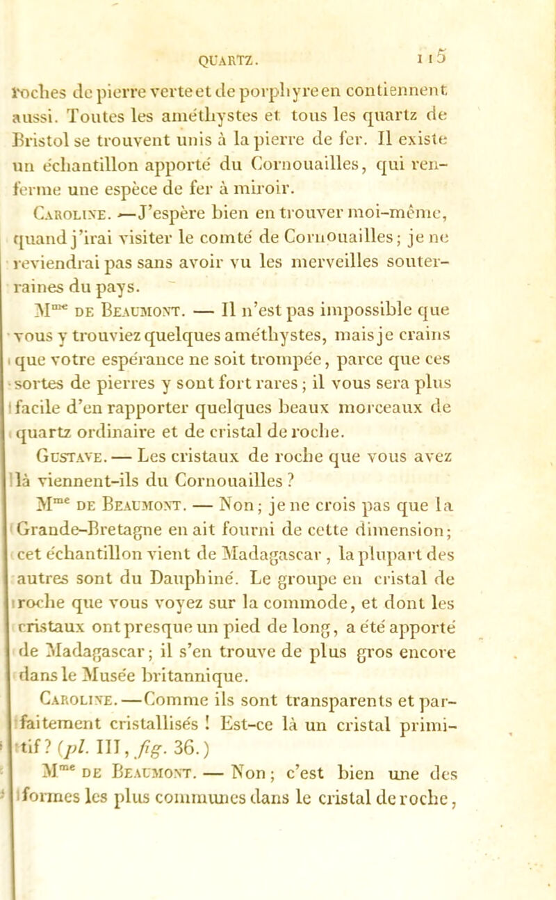 roches de pierre verteet de porphyre en contiennent aussi. Toutes les améthystes et tous les quartz de Bristol se trouvent unis à la pierre de fer. Il existe un échantillon apporté du Cornouailles, qui ren- ferme une espèce de fer à miroir. Caroline. J’espère bien en trouver moi-même, quand j’irai visiter le comté de Cornouailles; je ne reviendrai pas sans avoir vu les merveilles souter- raines du pays. M”* de Beaumont. — Il n’est pas impossible que vous y trouviez quelques améthystes, mais je crains que votre espérance ne soit trompée, parce que ces sortes de pierres y sont fort rares ; il vous sera plus facile d’en rapporter quelques beaux morceaux de quartz ordinaire et de cristal de roche. Gustave. — Les cristaux de roche que vous avez là viennent-ils du Cornouailles ? Mme de Beaumont. — Non; je ne crois pas que la Grande-Bretagne en ait fourni de cette dimension; cet échantillon vient de Madagascar, la plupart des autres sont du Dauphiné. Le groupe en cristal de roche que vous voyez sur la commode, et dont les cristaux ont presque un pied de long, a été apporté de Madagascar; il s’en trouve de plus gros encore dans le Musée britannique. Caroline.—Comme ils sont transparents et par- faitement cristallisés ! Est-ce là un cristal primi- tif? (p/. III ,fig. 36.) Mme de Beaumont. — Non ; c’est bien une des Tonnes les plus commîmes dans le cristal de roche,