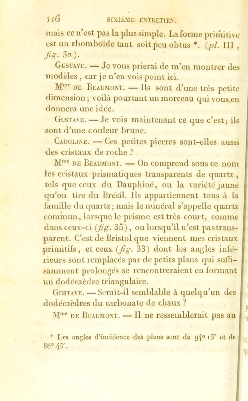 mais ce n est pas la plus simple. La forme primitive est un rhomboïde tant soit peu obtus *. (pl. III , fig- 32). Gustave. — Je vous prierai de m’en montrer des modèles , car je n’en vois point ici. Mme de Beaumont. — Ils sont d’une très petite dimension; voilà pourtant un morceau qui vous.en donnera une idée. Gustave. —Je vois maintenant ce que c’est; ils sont d’une couleur brune. Caroline. — Ces petites pierres sont-elles aussi des cristaux de roche ? Mme de Beaumont. — On comprend sous ce nom les cristaux prismatiques transparents de quartz , tels que ceux du Dauphiné, ou la variété jaune qu’on tire du Brésil. Ils appartiennent tous à la famille du quartz ; mais le minéral s’appelle quartz commun, lorsque le prisme est très court, comme dans ceux-ci {fig. 35), ou lorsqu’il n’est pas trans- parent. C’est de Bristol que viennent mes cristaux primitifs, et ceux {fig- 33) dont les angles infé- rieurs sont remplacés par de petits plans qui suffi- samment prolongés se rencontreraient en formant un dodécaèdre triangulaire. Gustave. — Serait-il semblable à quelqu’un des dodécaèdres du carbonate de chaux ? Mme de Beaumont. — Il ne ressemblerait pas au * Les angles d’inciilcncc des plans sont de 94° 15' et de . , 88° 45'.